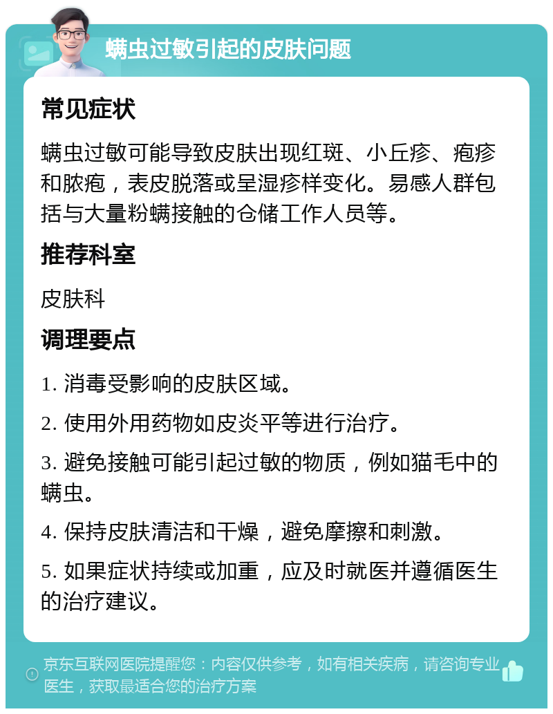 螨虫过敏引起的皮肤问题 常见症状 螨虫过敏可能导致皮肤出现红斑、小丘疹、疱疹和脓疱，表皮脱落或呈湿疹样变化。易感人群包括与大量粉螨接触的仓储工作人员等。 推荐科室 皮肤科 调理要点 1. 消毒受影响的皮肤区域。 2. 使用外用药物如皮炎平等进行治疗。 3. 避免接触可能引起过敏的物质，例如猫毛中的螨虫。 4. 保持皮肤清洁和干燥，避免摩擦和刺激。 5. 如果症状持续或加重，应及时就医并遵循医生的治疗建议。