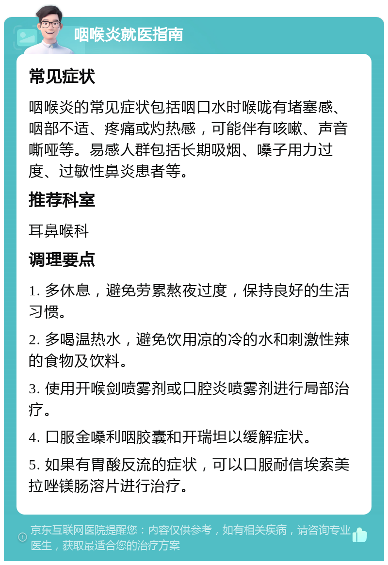 咽喉炎就医指南 常见症状 咽喉炎的常见症状包括咽口水时喉咙有堵塞感、咽部不适、疼痛或灼热感，可能伴有咳嗽、声音嘶哑等。易感人群包括长期吸烟、嗓子用力过度、过敏性鼻炎患者等。 推荐科室 耳鼻喉科 调理要点 1. 多休息，避免劳累熬夜过度，保持良好的生活习惯。 2. 多喝温热水，避免饮用凉的冷的水和刺激性辣的食物及饮料。 3. 使用开喉剑喷雾剂或口腔炎喷雾剂进行局部治疗。 4. 口服金嗓利咽胶囊和开瑞坦以缓解症状。 5. 如果有胃酸反流的症状，可以口服耐信埃索美拉唑镁肠溶片进行治疗。