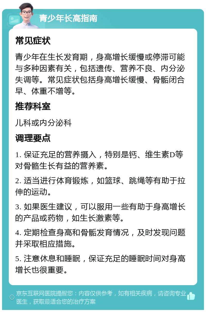 青少年长高指南 常见症状 青少年在生长发育期，身高增长缓慢或停滞可能与多种因素有关，包括遗传、营养不良、内分泌失调等。常见症状包括身高增长缓慢、骨骺闭合早、体重不增等。 推荐科室 儿科或内分泌科 调理要点 1. 保证充足的营养摄入，特别是钙、维生素D等对骨骼生长有益的营养素。 2. 适当进行体育锻炼，如篮球、跳绳等有助于拉伸的运动。 3. 如果医生建议，可以服用一些有助于身高增长的产品或药物，如生长激素等。 4. 定期检查身高和骨骺发育情况，及时发现问题并采取相应措施。 5. 注意休息和睡眠，保证充足的睡眠时间对身高增长也很重要。