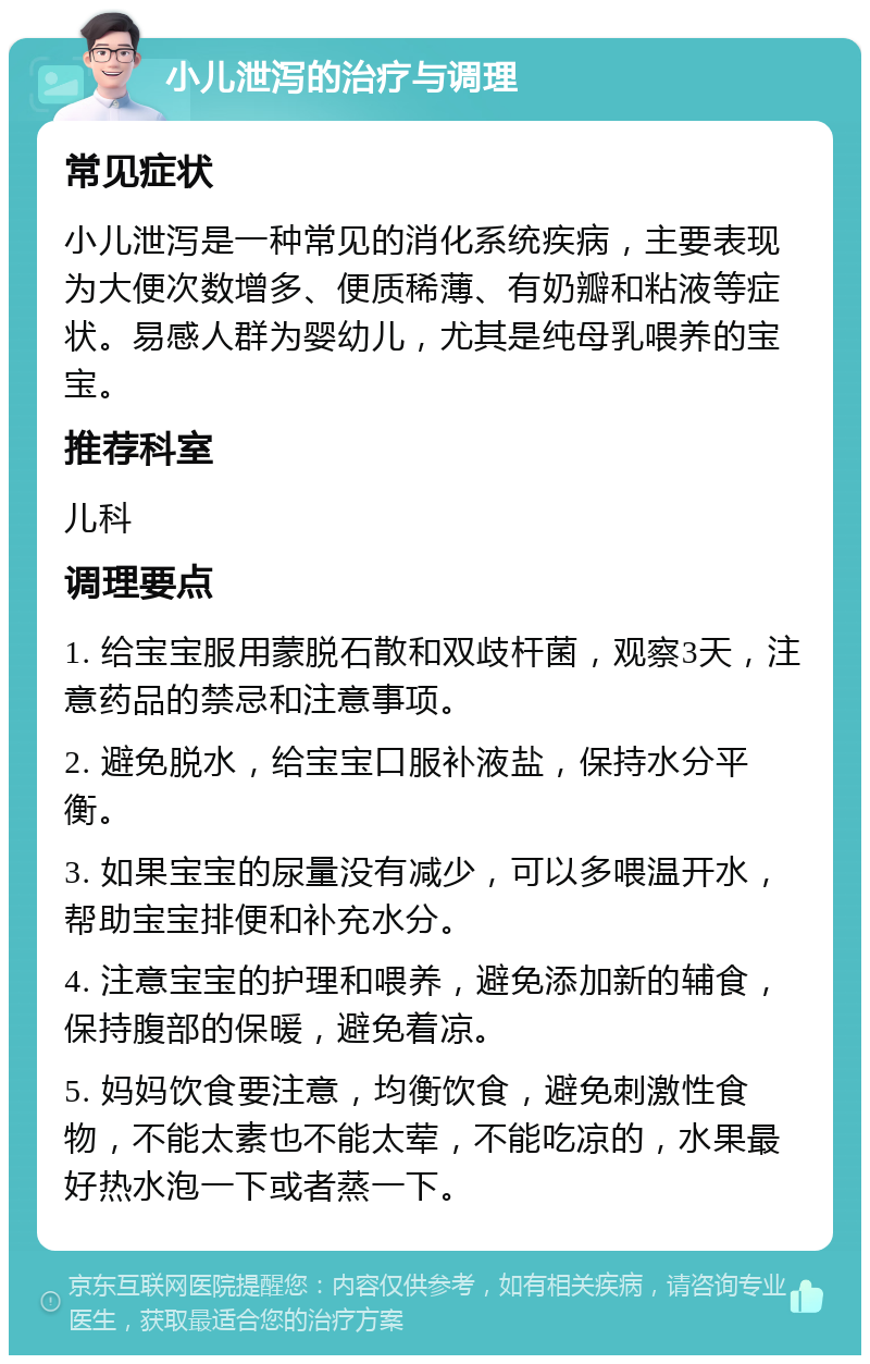 小儿泄泻的治疗与调理 常见症状 小儿泄泻是一种常见的消化系统疾病，主要表现为大便次数增多、便质稀薄、有奶瓣和粘液等症状。易感人群为婴幼儿，尤其是纯母乳喂养的宝宝。 推荐科室 儿科 调理要点 1. 给宝宝服用蒙脱石散和双歧杆菌，观察3天，注意药品的禁忌和注意事项。 2. 避免脱水，给宝宝口服补液盐，保持水分平衡。 3. 如果宝宝的尿量没有减少，可以多喂温开水，帮助宝宝排便和补充水分。 4. 注意宝宝的护理和喂养，避免添加新的辅食，保持腹部的保暖，避免着凉。 5. 妈妈饮食要注意，均衡饮食，避免刺激性食物，不能太素也不能太荤，不能吃凉的，水果最好热水泡一下或者蒸一下。