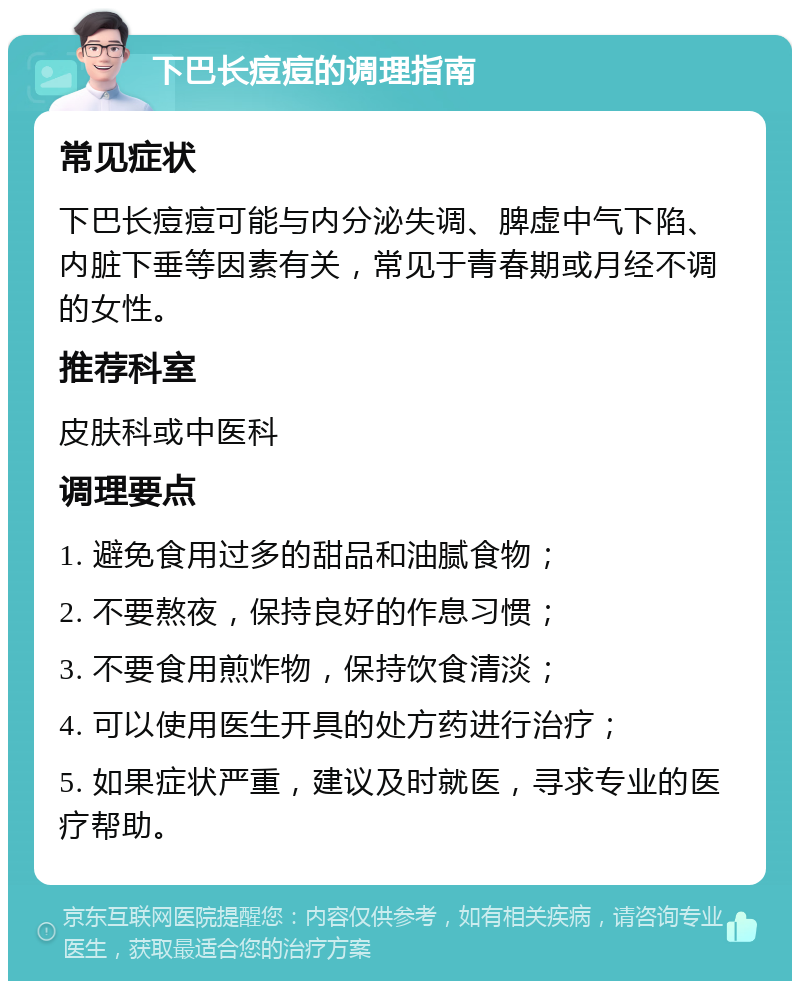 下巴长痘痘的调理指南 常见症状 下巴长痘痘可能与内分泌失调、脾虚中气下陷、内脏下垂等因素有关，常见于青春期或月经不调的女性。 推荐科室 皮肤科或中医科 调理要点 1. 避免食用过多的甜品和油腻食物； 2. 不要熬夜，保持良好的作息习惯； 3. 不要食用煎炸物，保持饮食清淡； 4. 可以使用医生开具的处方药进行治疗； 5. 如果症状严重，建议及时就医，寻求专业的医疗帮助。