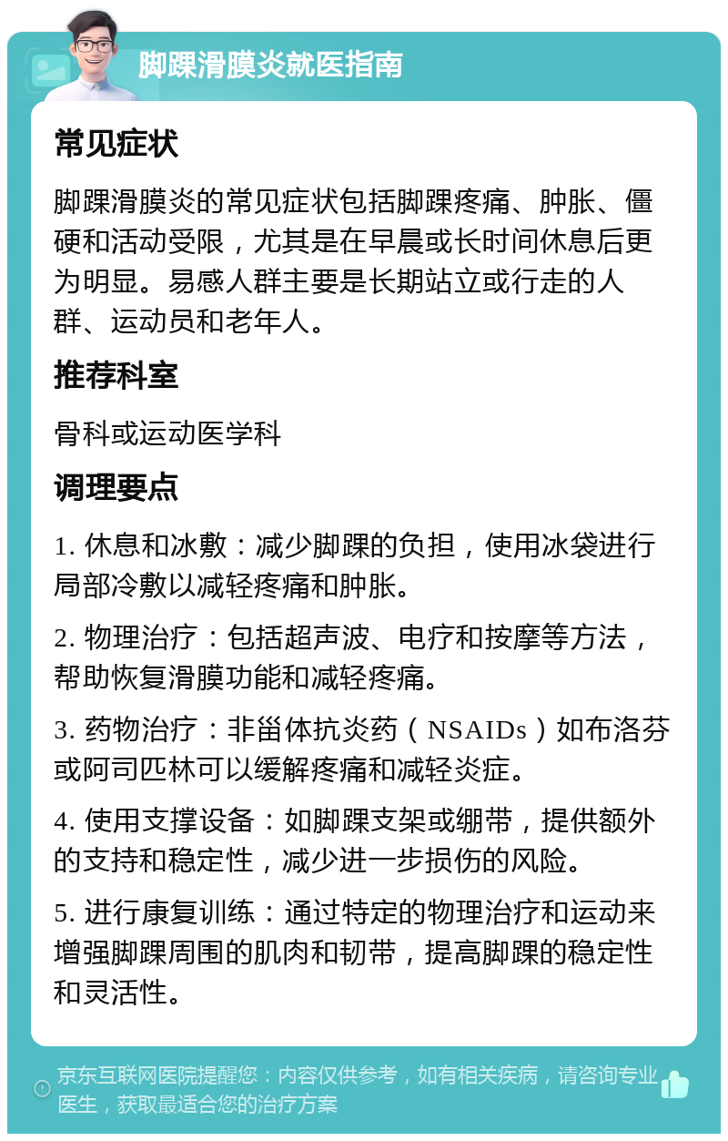 脚踝滑膜炎就医指南 常见症状 脚踝滑膜炎的常见症状包括脚踝疼痛、肿胀、僵硬和活动受限，尤其是在早晨或长时间休息后更为明显。易感人群主要是长期站立或行走的人群、运动员和老年人。 推荐科室 骨科或运动医学科 调理要点 1. 休息和冰敷：减少脚踝的负担，使用冰袋进行局部冷敷以减轻疼痛和肿胀。 2. 物理治疗：包括超声波、电疗和按摩等方法，帮助恢复滑膜功能和减轻疼痛。 3. 药物治疗：非甾体抗炎药（NSAIDs）如布洛芬或阿司匹林可以缓解疼痛和减轻炎症。 4. 使用支撑设备：如脚踝支架或绷带，提供额外的支持和稳定性，减少进一步损伤的风险。 5. 进行康复训练：通过特定的物理治疗和运动来增强脚踝周围的肌肉和韧带，提高脚踝的稳定性和灵活性。