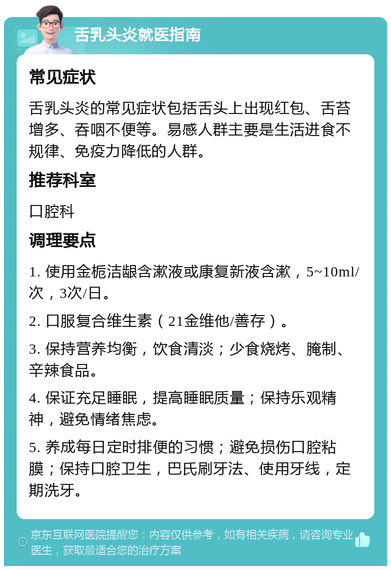 舌乳头炎就医指南 常见症状 舌乳头炎的常见症状包括舌头上出现红包、舌苔增多、吞咽不便等。易感人群主要是生活进食不规律、免疫力降低的人群。 推荐科室 口腔科 调理要点 1. 使用金栀洁龈含漱液或康复新液含漱，5~10ml/次，3次/日。 2. 口服复合维生素（21金维他/善存）。 3. 保持营养均衡，饮食清淡；少食烧烤、腌制、辛辣食品。 4. 保证充足睡眠，提高睡眠质量；保持乐观精神，避免情绪焦虑。 5. 养成每日定时排便的习惯；避免损伤口腔粘膜；保持口腔卫生，巴氏刷牙法、使用牙线，定期洗牙。