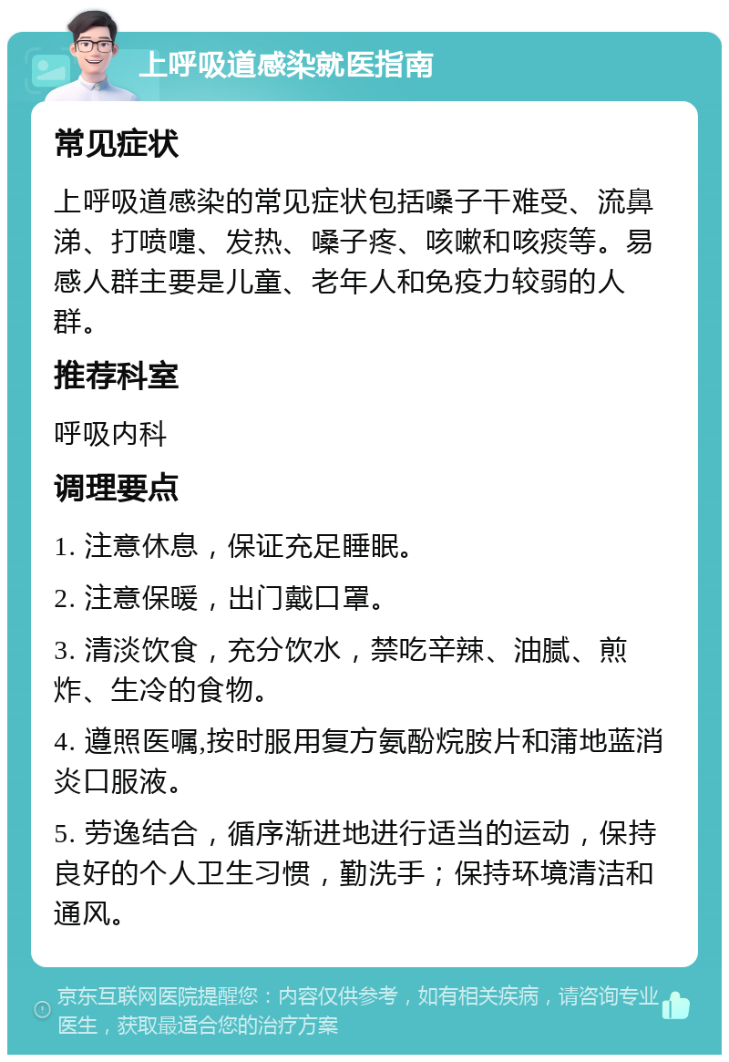 上呼吸道感染就医指南 常见症状 上呼吸道感染的常见症状包括嗓子干难受、流鼻涕、打喷嚏、发热、嗓子疼、咳嗽和咳痰等。易感人群主要是儿童、老年人和免疫力较弱的人群。 推荐科室 呼吸内科 调理要点 1. 注意休息，保证充足睡眠。 2. 注意保暖，出门戴口罩。 3. 清淡饮食，充分饮水，禁吃辛辣、油腻、煎炸、生冷的食物。 4. 遵照医嘱,按时服用复方氨酚烷胺片和蒲地蓝消炎口服液。 5. 劳逸结合，循序渐进地进行适当的运动，保持良好的个人卫生习惯，勤洗手；保持环境清洁和通风。