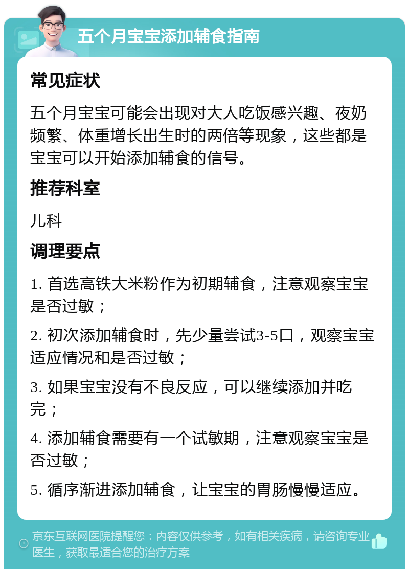 五个月宝宝添加辅食指南 常见症状 五个月宝宝可能会出现对大人吃饭感兴趣、夜奶频繁、体重增长出生时的两倍等现象，这些都是宝宝可以开始添加辅食的信号。 推荐科室 儿科 调理要点 1. 首选高铁大米粉作为初期辅食，注意观察宝宝是否过敏； 2. 初次添加辅食时，先少量尝试3-5口，观察宝宝适应情况和是否过敏； 3. 如果宝宝没有不良反应，可以继续添加并吃完； 4. 添加辅食需要有一个试敏期，注意观察宝宝是否过敏； 5. 循序渐进添加辅食，让宝宝的胃肠慢慢适应。