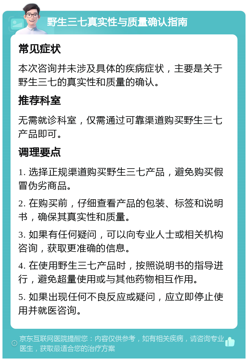 野生三七真实性与质量确认指南 常见症状 本次咨询并未涉及具体的疾病症状，主要是关于野生三七的真实性和质量的确认。 推荐科室 无需就诊科室，仅需通过可靠渠道购买野生三七产品即可。 调理要点 1. 选择正规渠道购买野生三七产品，避免购买假冒伪劣商品。 2. 在购买前，仔细查看产品的包装、标签和说明书，确保其真实性和质量。 3. 如果有任何疑问，可以向专业人士或相关机构咨询，获取更准确的信息。 4. 在使用野生三七产品时，按照说明书的指导进行，避免超量使用或与其他药物相互作用。 5. 如果出现任何不良反应或疑问，应立即停止使用并就医咨询。