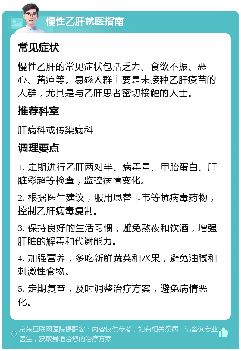 慢性乙肝就医指南 常见症状 慢性乙肝的常见症状包括乏力、食欲不振、恶心、黄疸等。易感人群主要是未接种乙肝疫苗的人群，尤其是与乙肝患者密切接触的人士。 推荐科室 肝病科或传染病科 调理要点 1. 定期进行乙肝两对半、病毒量、甲胎蛋白、肝脏彩超等检查，监控病情变化。 2. 根据医生建议，服用恩替卡韦等抗病毒药物，控制乙肝病毒复制。 3. 保持良好的生活习惯，避免熬夜和饮酒，增强肝脏的解毒和代谢能力。 4. 加强营养，多吃新鲜蔬菜和水果，避免油腻和刺激性食物。 5. 定期复查，及时调整治疗方案，避免病情恶化。