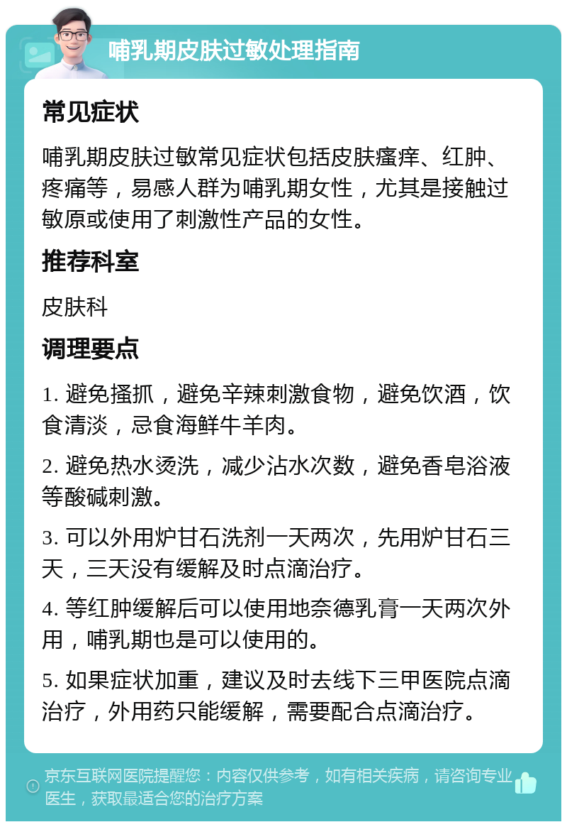 哺乳期皮肤过敏处理指南 常见症状 哺乳期皮肤过敏常见症状包括皮肤瘙痒、红肿、疼痛等，易感人群为哺乳期女性，尤其是接触过敏原或使用了刺激性产品的女性。 推荐科室 皮肤科 调理要点 1. 避免搔抓，避免辛辣刺激食物，避免饮酒，饮食清淡，忌食海鲜牛羊肉。 2. 避免热水烫洗，减少沾水次数，避免香皂浴液等酸碱刺激。 3. 可以外用炉甘石洗剂一天两次，先用炉甘石三天，三天没有缓解及时点滴治疗。 4. 等红肿缓解后可以使用地奈德乳膏一天两次外用，哺乳期也是可以使用的。 5. 如果症状加重，建议及时去线下三甲医院点滴治疗，外用药只能缓解，需要配合点滴治疗。