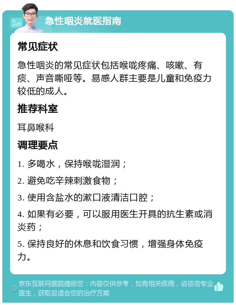 急性咽炎就医指南 常见症状 急性咽炎的常见症状包括喉咙疼痛、咳嗽、有痰、声音嘶哑等。易感人群主要是儿童和免疫力较低的成人。 推荐科室 耳鼻喉科 调理要点 1. 多喝水，保持喉咙湿润； 2. 避免吃辛辣刺激食物； 3. 使用含盐水的漱口液清洁口腔； 4. 如果有必要，可以服用医生开具的抗生素或消炎药； 5. 保持良好的休息和饮食习惯，增强身体免疫力。