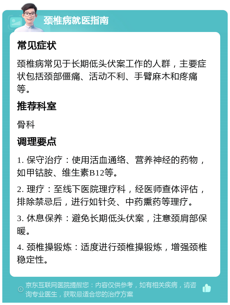 颈椎病就医指南 常见症状 颈椎病常见于长期低头伏案工作的人群，主要症状包括颈部僵痛、活动不利、手臂麻木和疼痛等。 推荐科室 骨科 调理要点 1. 保守治疗：使用活血通络、营养神经的药物，如甲钴胺、维生素B12等。 2. 理疗：至线下医院理疗科，经医师查体评估，排除禁忌后，进行如针灸、中药熏药等理疗。 3. 休息保养：避免长期低头伏案，注意颈肩部保暖。 4. 颈椎操锻炼：适度进行颈椎操锻炼，增强颈椎稳定性。