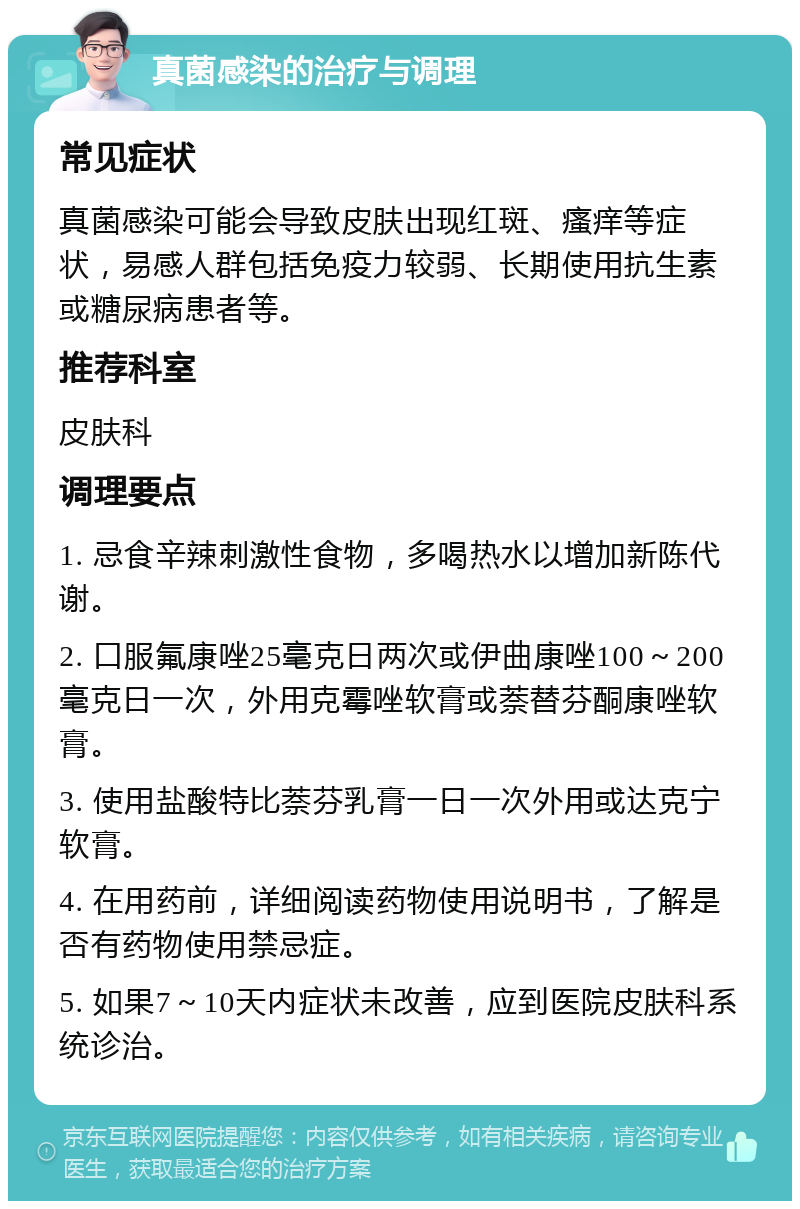 真菌感染的治疗与调理 常见症状 真菌感染可能会导致皮肤出现红斑、瘙痒等症状，易感人群包括免疫力较弱、长期使用抗生素或糖尿病患者等。 推荐科室 皮肤科 调理要点 1. 忌食辛辣刺激性食物，多喝热水以增加新陈代谢。 2. 口服氟康唑25毫克日两次或伊曲康唑100～200毫克日一次，外用克霉唑软膏或萘替芬酮康唑软膏。 3. 使用盐酸特比萘芬乳膏一日一次外用或达克宁软膏。 4. 在用药前，详细阅读药物使用说明书，了解是否有药物使用禁忌症。 5. 如果7～10天内症状未改善，应到医院皮肤科系统诊治。