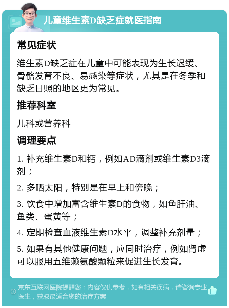 儿童维生素D缺乏症就医指南 常见症状 维生素D缺乏症在儿童中可能表现为生长迟缓、骨骼发育不良、易感染等症状，尤其是在冬季和缺乏日照的地区更为常见。 推荐科室 儿科或营养科 调理要点 1. 补充维生素D和钙，例如AD滴剂或维生素D3滴剂； 2. 多晒太阳，特别是在早上和傍晚； 3. 饮食中增加富含维生素D的食物，如鱼肝油、鱼类、蛋黄等； 4. 定期检查血液维生素D水平，调整补充剂量； 5. 如果有其他健康问题，应同时治疗，例如肾虚可以服用五维赖氨酸颗粒来促进生长发育。