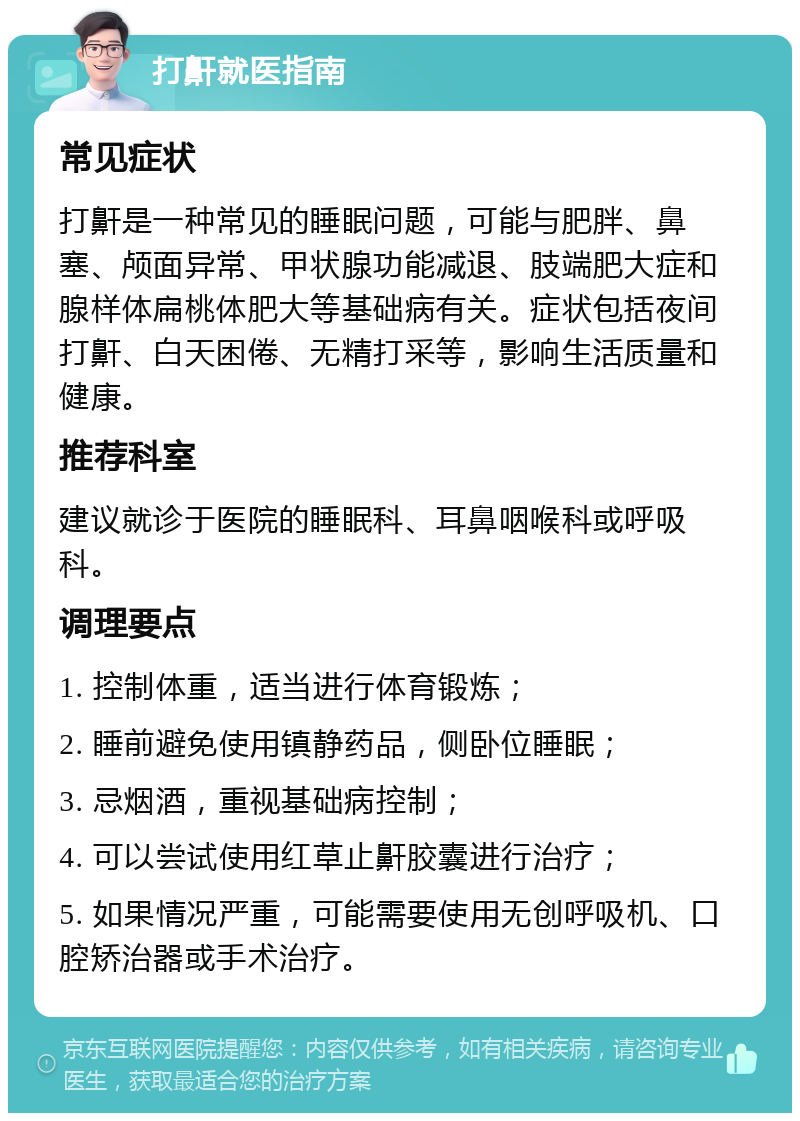 打鼾就医指南 常见症状 打鼾是一种常见的睡眠问题，可能与肥胖、鼻塞、颅面异常、甲状腺功能减退、肢端肥大症和腺样体扁桃体肥大等基础病有关。症状包括夜间打鼾、白天困倦、无精打采等，影响生活质量和健康。 推荐科室 建议就诊于医院的睡眠科、耳鼻咽喉科或呼吸科。 调理要点 1. 控制体重，适当进行体育锻炼； 2. 睡前避免使用镇静药品，侧卧位睡眠； 3. 忌烟酒，重视基础病控制； 4. 可以尝试使用红草止鼾胶囊进行治疗； 5. 如果情况严重，可能需要使用无创呼吸机、口腔矫治器或手术治疗。