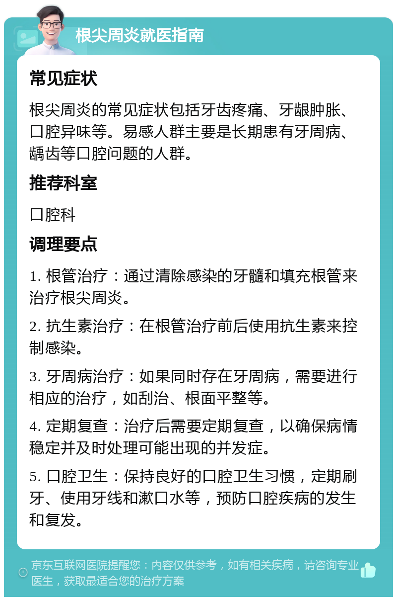 根尖周炎就医指南 常见症状 根尖周炎的常见症状包括牙齿疼痛、牙龈肿胀、口腔异味等。易感人群主要是长期患有牙周病、龋齿等口腔问题的人群。 推荐科室 口腔科 调理要点 1. 根管治疗：通过清除感染的牙髓和填充根管来治疗根尖周炎。 2. 抗生素治疗：在根管治疗前后使用抗生素来控制感染。 3. 牙周病治疗：如果同时存在牙周病，需要进行相应的治疗，如刮治、根面平整等。 4. 定期复查：治疗后需要定期复查，以确保病情稳定并及时处理可能出现的并发症。 5. 口腔卫生：保持良好的口腔卫生习惯，定期刷牙、使用牙线和漱口水等，预防口腔疾病的发生和复发。