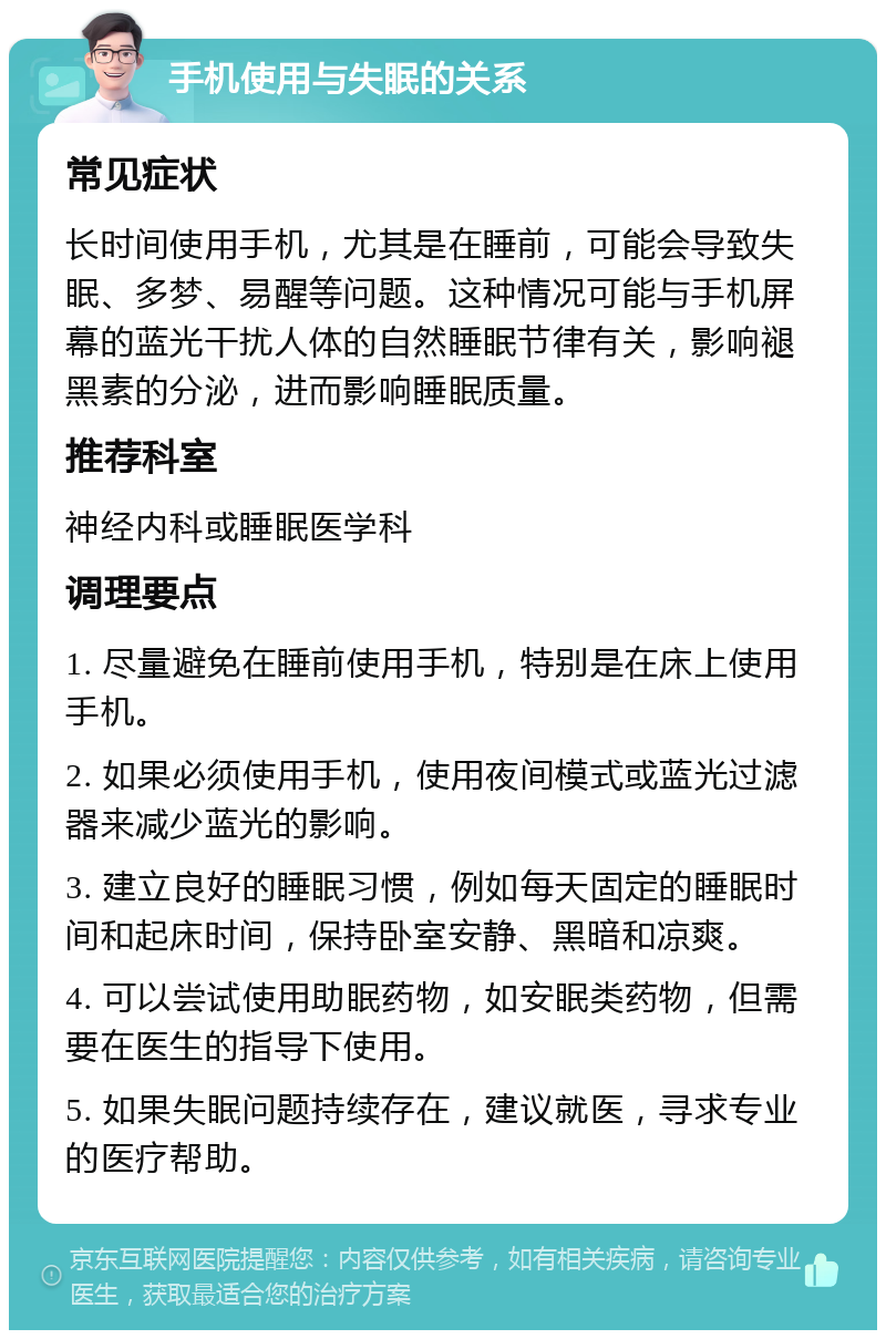 手机使用与失眠的关系 常见症状 长时间使用手机，尤其是在睡前，可能会导致失眠、多梦、易醒等问题。这种情况可能与手机屏幕的蓝光干扰人体的自然睡眠节律有关，影响褪黑素的分泌，进而影响睡眠质量。 推荐科室 神经内科或睡眠医学科 调理要点 1. 尽量避免在睡前使用手机，特别是在床上使用手机。 2. 如果必须使用手机，使用夜间模式或蓝光过滤器来减少蓝光的影响。 3. 建立良好的睡眠习惯，例如每天固定的睡眠时间和起床时间，保持卧室安静、黑暗和凉爽。 4. 可以尝试使用助眠药物，如安眠类药物，但需要在医生的指导下使用。 5. 如果失眠问题持续存在，建议就医，寻求专业的医疗帮助。