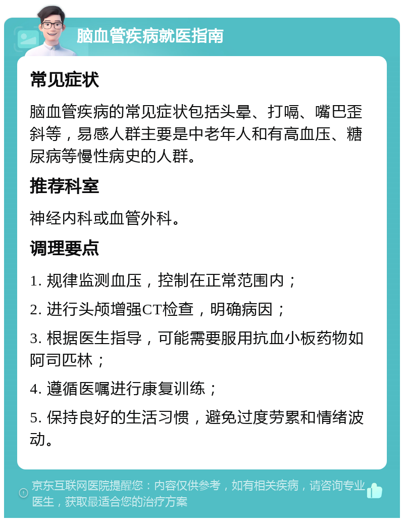 脑血管疾病就医指南 常见症状 脑血管疾病的常见症状包括头晕、打嗝、嘴巴歪斜等，易感人群主要是中老年人和有高血压、糖尿病等慢性病史的人群。 推荐科室 神经内科或血管外科。 调理要点 1. 规律监测血压，控制在正常范围内； 2. 进行头颅增强CT检查，明确病因； 3. 根据医生指导，可能需要服用抗血小板药物如阿司匹林； 4. 遵循医嘱进行康复训练； 5. 保持良好的生活习惯，避免过度劳累和情绪波动。