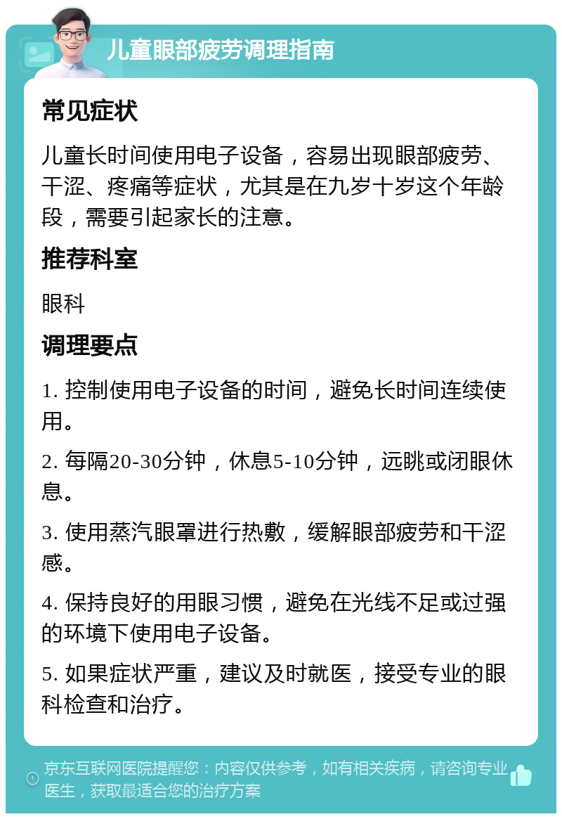 儿童眼部疲劳调理指南 常见症状 儿童长时间使用电子设备，容易出现眼部疲劳、干涩、疼痛等症状，尤其是在九岁十岁这个年龄段，需要引起家长的注意。 推荐科室 眼科 调理要点 1. 控制使用电子设备的时间，避免长时间连续使用。 2. 每隔20-30分钟，休息5-10分钟，远眺或闭眼休息。 3. 使用蒸汽眼罩进行热敷，缓解眼部疲劳和干涩感。 4. 保持良好的用眼习惯，避免在光线不足或过强的环境下使用电子设备。 5. 如果症状严重，建议及时就医，接受专业的眼科检查和治疗。