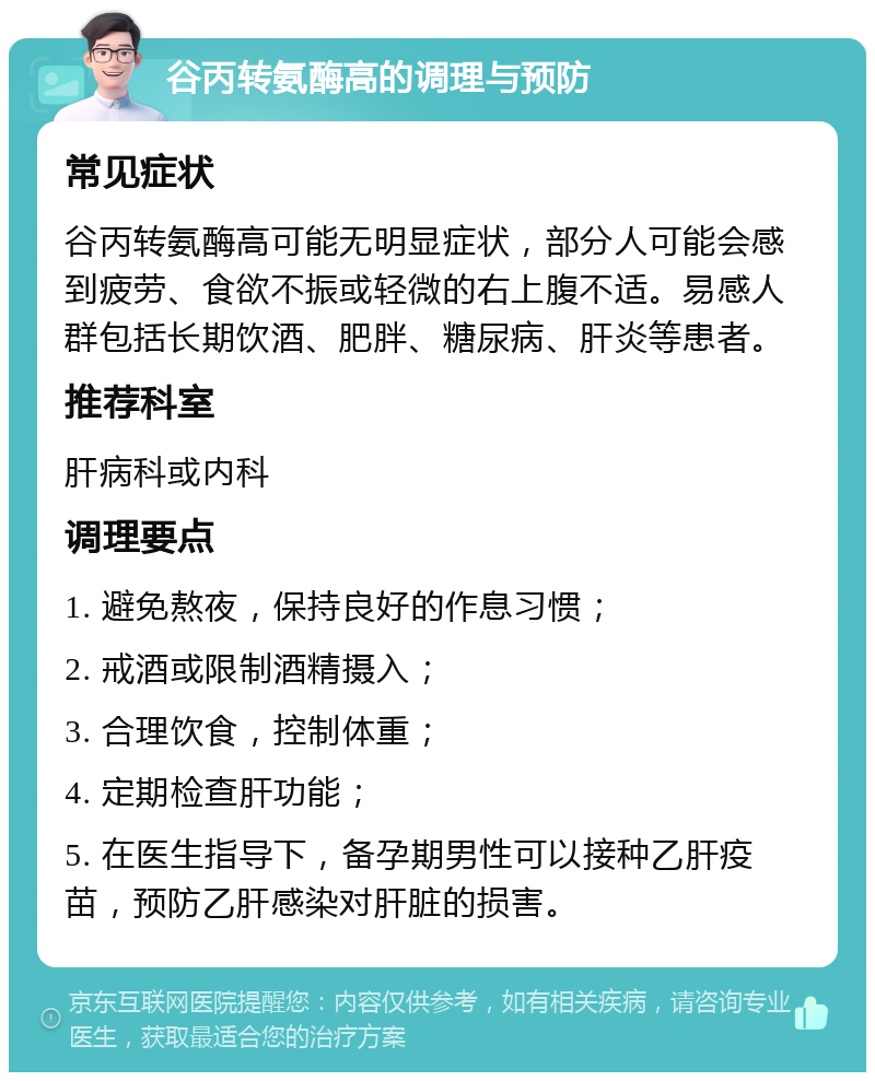 谷丙转氨酶高的调理与预防 常见症状 谷丙转氨酶高可能无明显症状，部分人可能会感到疲劳、食欲不振或轻微的右上腹不适。易感人群包括长期饮酒、肥胖、糖尿病、肝炎等患者。 推荐科室 肝病科或内科 调理要点 1. 避免熬夜，保持良好的作息习惯； 2. 戒酒或限制酒精摄入； 3. 合理饮食，控制体重； 4. 定期检查肝功能； 5. 在医生指导下，备孕期男性可以接种乙肝疫苗，预防乙肝感染对肝脏的损害。