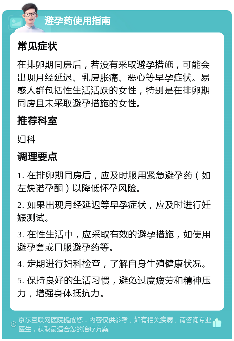 避孕药使用指南 常见症状 在排卵期同房后，若没有采取避孕措施，可能会出现月经延迟、乳房胀痛、恶心等早孕症状。易感人群包括性生活活跃的女性，特别是在排卵期同房且未采取避孕措施的女性。 推荐科室 妇科 调理要点 1. 在排卵期同房后，应及时服用紧急避孕药（如左炔诺孕酮）以降低怀孕风险。 2. 如果出现月经延迟等早孕症状，应及时进行妊娠测试。 3. 在性生活中，应采取有效的避孕措施，如使用避孕套或口服避孕药等。 4. 定期进行妇科检查，了解自身生殖健康状况。 5. 保持良好的生活习惯，避免过度疲劳和精神压力，增强身体抵抗力。