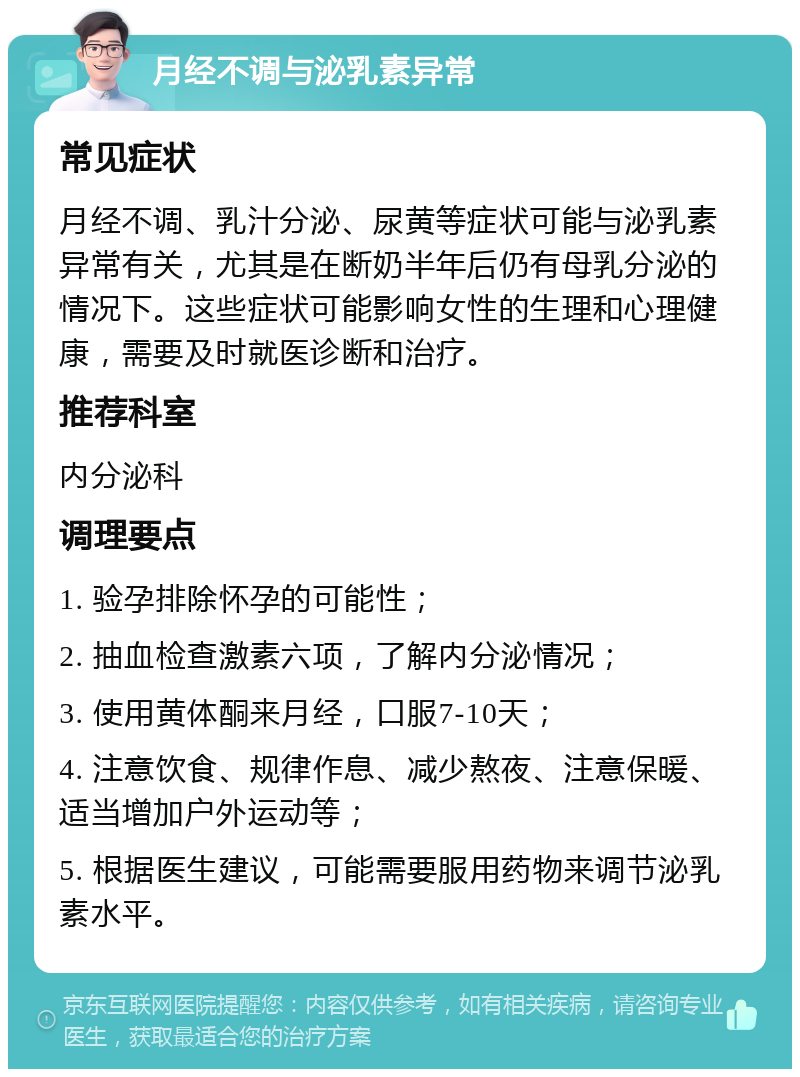 月经不调与泌乳素异常 常见症状 月经不调、乳汁分泌、尿黄等症状可能与泌乳素异常有关，尤其是在断奶半年后仍有母乳分泌的情况下。这些症状可能影响女性的生理和心理健康，需要及时就医诊断和治疗。 推荐科室 内分泌科 调理要点 1. 验孕排除怀孕的可能性； 2. 抽血检查激素六项，了解内分泌情况； 3. 使用黄体酮来月经，口服7-10天； 4. 注意饮食、规律作息、减少熬夜、注意保暖、适当增加户外运动等； 5. 根据医生建议，可能需要服用药物来调节泌乳素水平。