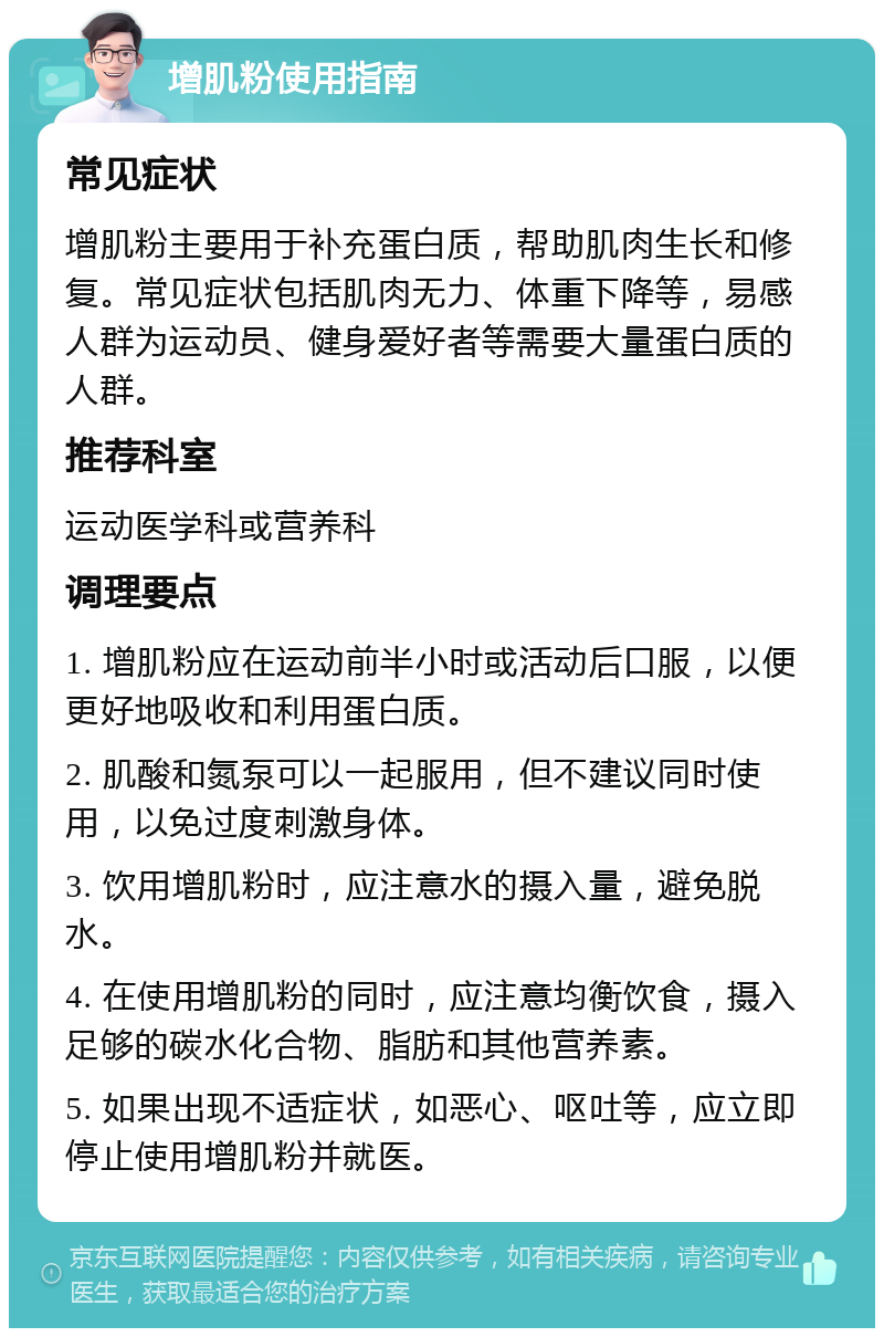 增肌粉使用指南 常见症状 增肌粉主要用于补充蛋白质，帮助肌肉生长和修复。常见症状包括肌肉无力、体重下降等，易感人群为运动员、健身爱好者等需要大量蛋白质的人群。 推荐科室 运动医学科或营养科 调理要点 1. 增肌粉应在运动前半小时或活动后口服，以便更好地吸收和利用蛋白质。 2. 肌酸和氮泵可以一起服用，但不建议同时使用，以免过度刺激身体。 3. 饮用增肌粉时，应注意水的摄入量，避免脱水。 4. 在使用增肌粉的同时，应注意均衡饮食，摄入足够的碳水化合物、脂肪和其他营养素。 5. 如果出现不适症状，如恶心、呕吐等，应立即停止使用增肌粉并就医。