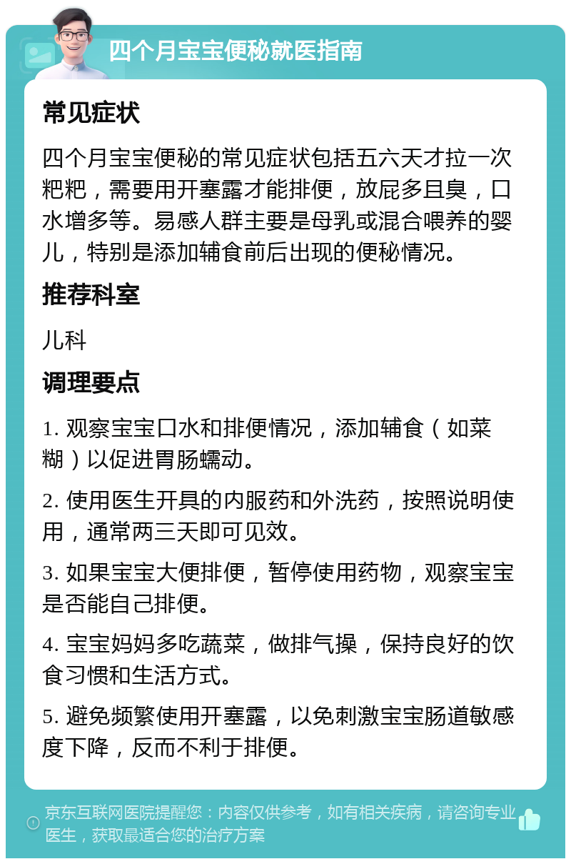 四个月宝宝便秘就医指南 常见症状 四个月宝宝便秘的常见症状包括五六天才拉一次粑粑，需要用开塞露才能排便，放屁多且臭，口水增多等。易感人群主要是母乳或混合喂养的婴儿，特别是添加辅食前后出现的便秘情况。 推荐科室 儿科 调理要点 1. 观察宝宝口水和排便情况，添加辅食（如菜糊）以促进胃肠蠕动。 2. 使用医生开具的内服药和外洗药，按照说明使用，通常两三天即可见效。 3. 如果宝宝大便排便，暂停使用药物，观察宝宝是否能自己排便。 4. 宝宝妈妈多吃蔬菜，做排气操，保持良好的饮食习惯和生活方式。 5. 避免频繁使用开塞露，以免刺激宝宝肠道敏感度下降，反而不利于排便。