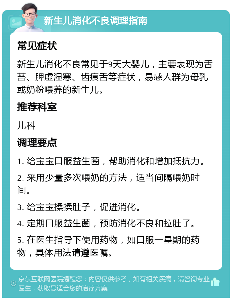 新生儿消化不良调理指南 常见症状 新生儿消化不良常见于9天大婴儿，主要表现为舌苔、脾虚湿寒、齿痕舌等症状，易感人群为母乳或奶粉喂养的新生儿。 推荐科室 儿科 调理要点 1. 给宝宝口服益生菌，帮助消化和增加抵抗力。 2. 采用少量多次喂奶的方法，适当间隔喂奶时间。 3. 给宝宝揉揉肚子，促进消化。 4. 定期口服益生菌，预防消化不良和拉肚子。 5. 在医生指导下使用药物，如口服一星期的药物，具体用法请遵医嘱。