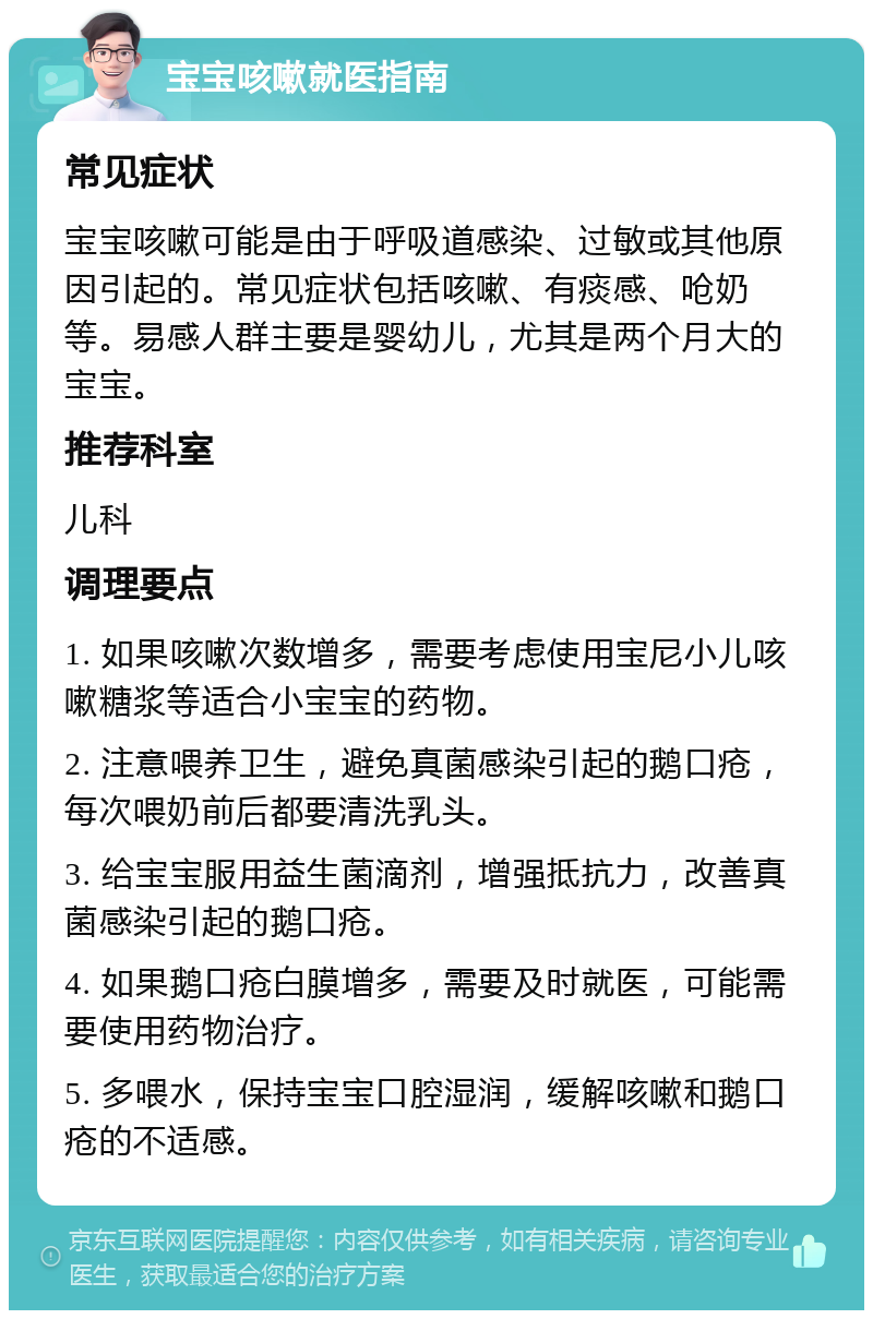 宝宝咳嗽就医指南 常见症状 宝宝咳嗽可能是由于呼吸道感染、过敏或其他原因引起的。常见症状包括咳嗽、有痰感、呛奶等。易感人群主要是婴幼儿，尤其是两个月大的宝宝。 推荐科室 儿科 调理要点 1. 如果咳嗽次数增多，需要考虑使用宝尼小儿咳嗽糖浆等适合小宝宝的药物。 2. 注意喂养卫生，避免真菌感染引起的鹅口疮，每次喂奶前后都要清洗乳头。 3. 给宝宝服用益生菌滴剂，增强抵抗力，改善真菌感染引起的鹅口疮。 4. 如果鹅口疮白膜增多，需要及时就医，可能需要使用药物治疗。 5. 多喂水，保持宝宝口腔湿润，缓解咳嗽和鹅口疮的不适感。