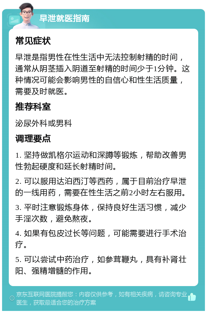 早泄就医指南 常见症状 早泄是指男性在性生活中无法控制射精的时间，通常从阴茎插入阴道至射精的时间少于1分钟。这种情况可能会影响男性的自信心和性生活质量，需要及时就医。 推荐科室 泌尿外科或男科 调理要点 1. 坚持做凯格尔运动和深蹲等锻炼，帮助改善男性勃起硬度和延长射精时间。 2. 可以服用达泊西汀等西药，属于目前治疗早泄的一线用药，需要在性生活之前2小时左右服用。 3. 平时注意锻炼身体，保持良好生活习惯，减少手淫次数，避免熬夜。 4. 如果有包皮过长等问题，可能需要进行手术治疗。 5. 可以尝试中药治疗，如参茸鞭丸，具有补肾壮阳、强精增髓的作用。