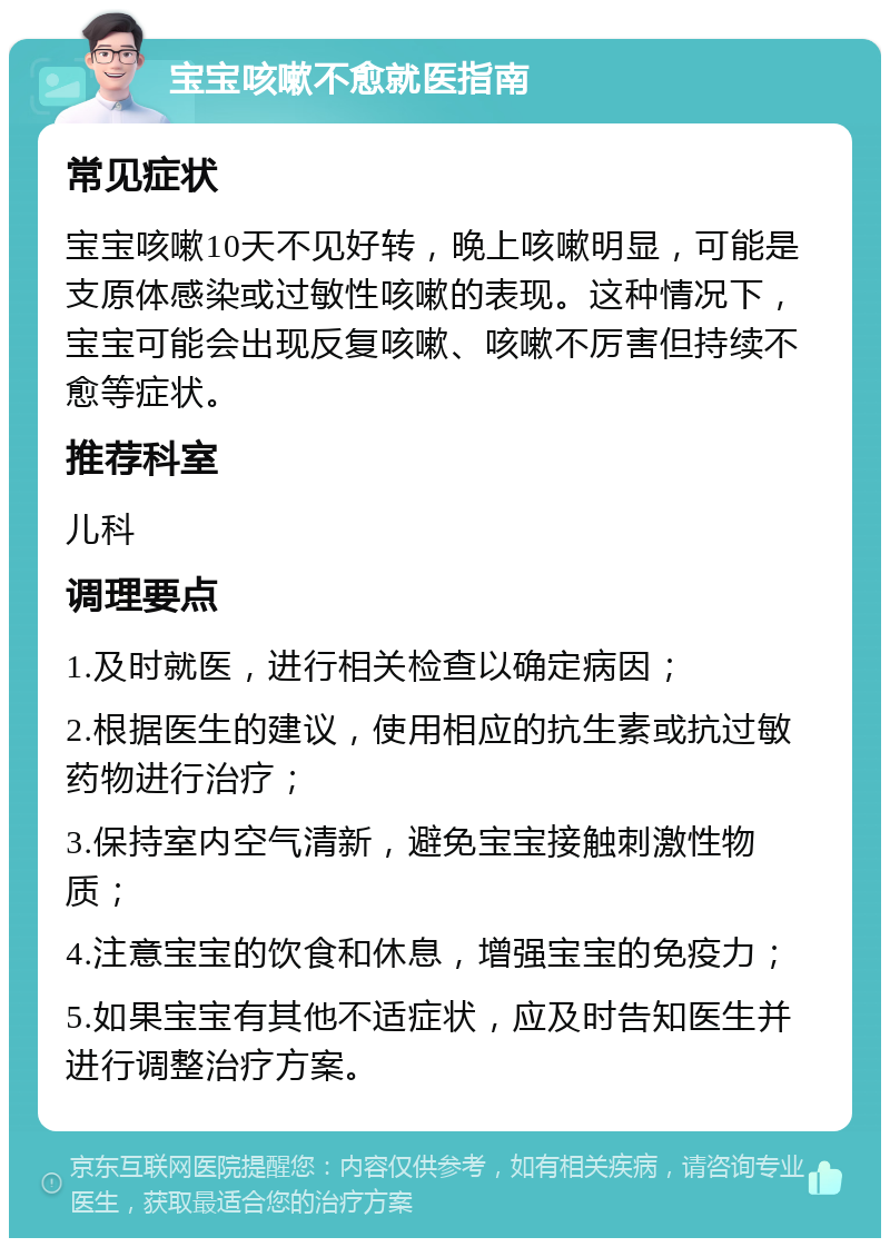 宝宝咳嗽不愈就医指南 常见症状 宝宝咳嗽10天不见好转，晚上咳嗽明显，可能是支原体感染或过敏性咳嗽的表现。这种情况下，宝宝可能会出现反复咳嗽、咳嗽不厉害但持续不愈等症状。 推荐科室 儿科 调理要点 1.及时就医，进行相关检查以确定病因； 2.根据医生的建议，使用相应的抗生素或抗过敏药物进行治疗； 3.保持室内空气清新，避免宝宝接触刺激性物质； 4.注意宝宝的饮食和休息，增强宝宝的免疫力； 5.如果宝宝有其他不适症状，应及时告知医生并进行调整治疗方案。