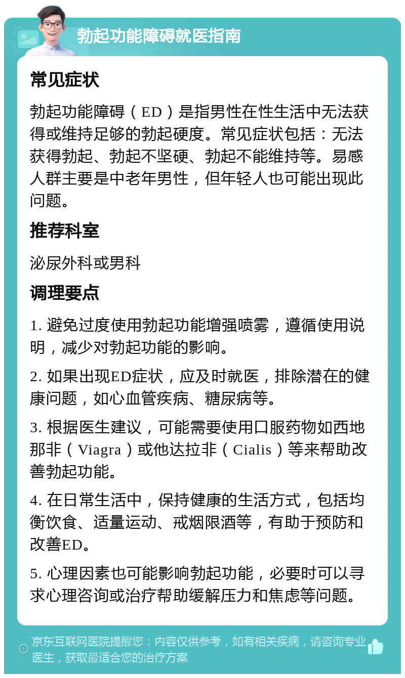 勃起功能障碍就医指南 常见症状 勃起功能障碍（ED）是指男性在性生活中无法获得或维持足够的勃起硬度。常见症状包括：无法获得勃起、勃起不坚硬、勃起不能维持等。易感人群主要是中老年男性，但年轻人也可能出现此问题。 推荐科室 泌尿外科或男科 调理要点 1. 避免过度使用勃起功能增强喷雾，遵循使用说明，减少对勃起功能的影响。 2. 如果出现ED症状，应及时就医，排除潜在的健康问题，如心血管疾病、糖尿病等。 3. 根据医生建议，可能需要使用口服药物如西地那非（Viagra）或他达拉非（Cialis）等来帮助改善勃起功能。 4. 在日常生活中，保持健康的生活方式，包括均衡饮食、适量运动、戒烟限酒等，有助于预防和改善ED。 5. 心理因素也可能影响勃起功能，必要时可以寻求心理咨询或治疗帮助缓解压力和焦虑等问题。