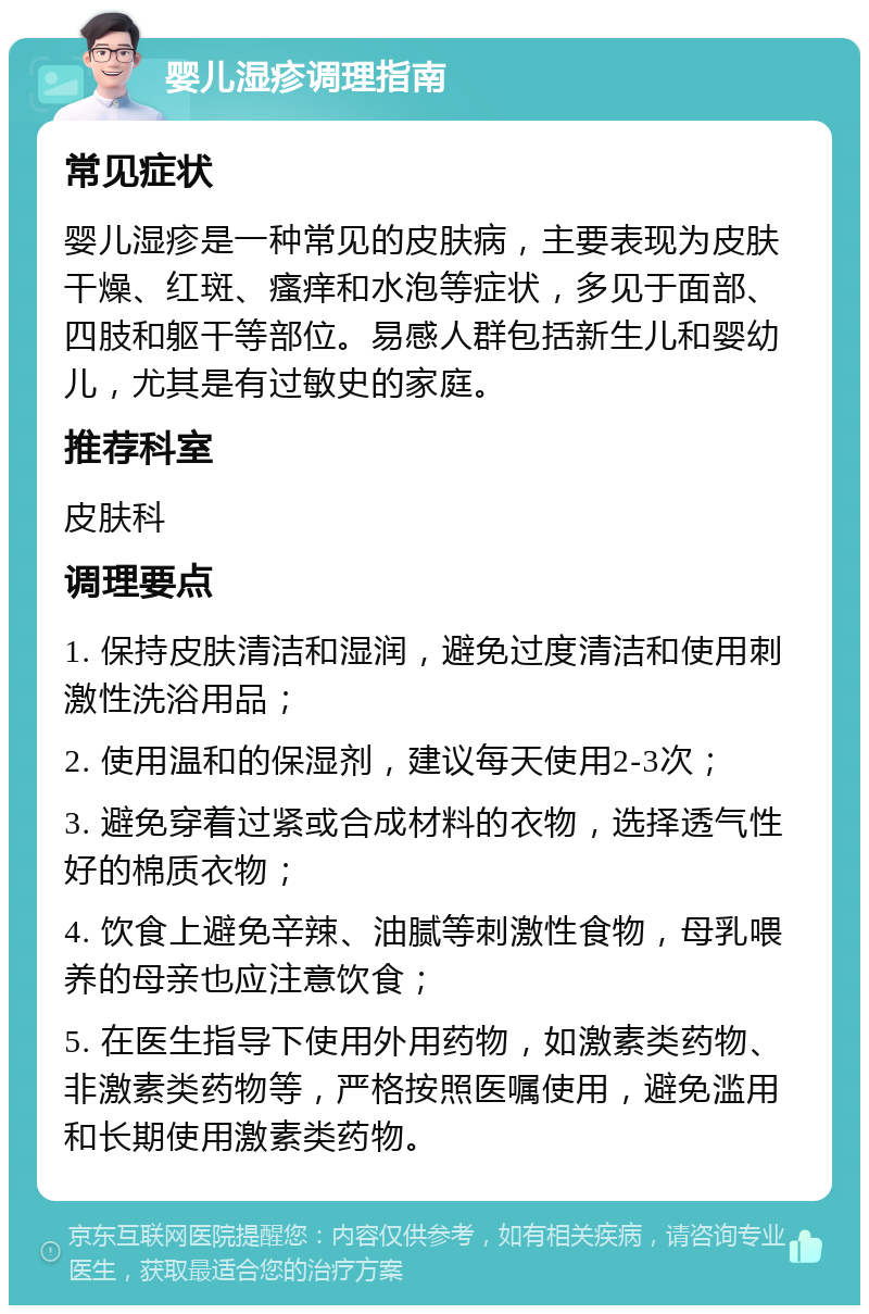 婴儿湿疹调理指南 常见症状 婴儿湿疹是一种常见的皮肤病，主要表现为皮肤干燥、红斑、瘙痒和水泡等症状，多见于面部、四肢和躯干等部位。易感人群包括新生儿和婴幼儿，尤其是有过敏史的家庭。 推荐科室 皮肤科 调理要点 1. 保持皮肤清洁和湿润，避免过度清洁和使用刺激性洗浴用品； 2. 使用温和的保湿剂，建议每天使用2-3次； 3. 避免穿着过紧或合成材料的衣物，选择透气性好的棉质衣物； 4. 饮食上避免辛辣、油腻等刺激性食物，母乳喂养的母亲也应注意饮食； 5. 在医生指导下使用外用药物，如激素类药物、非激素类药物等，严格按照医嘱使用，避免滥用和长期使用激素类药物。