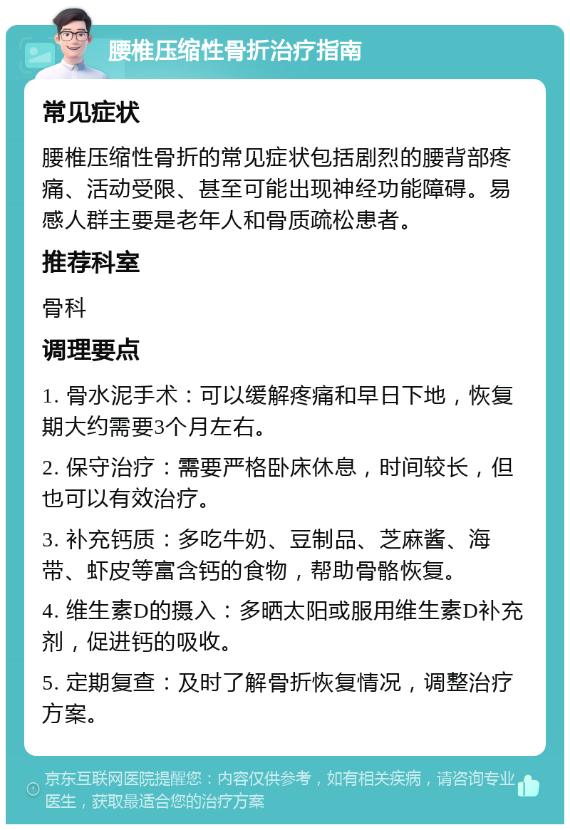 腰椎压缩性骨折治疗指南 常见症状 腰椎压缩性骨折的常见症状包括剧烈的腰背部疼痛、活动受限、甚至可能出现神经功能障碍。易感人群主要是老年人和骨质疏松患者。 推荐科室 骨科 调理要点 1. 骨水泥手术：可以缓解疼痛和早日下地，恢复期大约需要3个月左右。 2. 保守治疗：需要严格卧床休息，时间较长，但也可以有效治疗。 3. 补充钙质：多吃牛奶、豆制品、芝麻酱、海带、虾皮等富含钙的食物，帮助骨骼恢复。 4. 维生素D的摄入：多晒太阳或服用维生素D补充剂，促进钙的吸收。 5. 定期复查：及时了解骨折恢复情况，调整治疗方案。