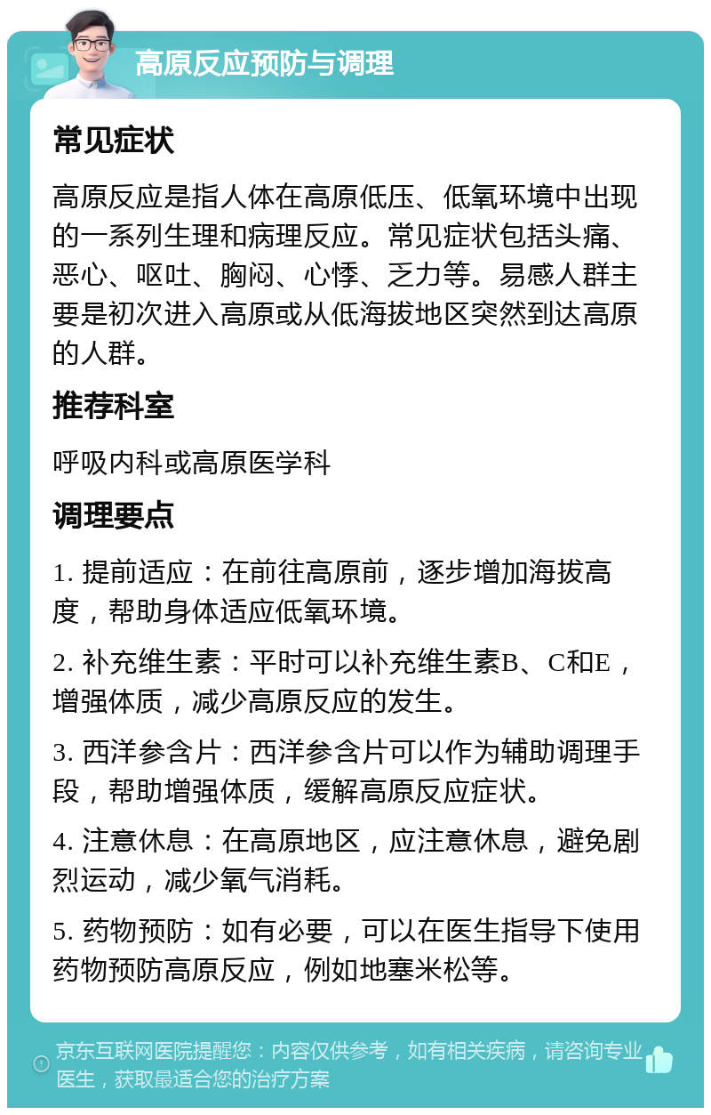 高原反应预防与调理 常见症状 高原反应是指人体在高原低压、低氧环境中出现的一系列生理和病理反应。常见症状包括头痛、恶心、呕吐、胸闷、心悸、乏力等。易感人群主要是初次进入高原或从低海拔地区突然到达高原的人群。 推荐科室 呼吸内科或高原医学科 调理要点 1. 提前适应：在前往高原前，逐步增加海拔高度，帮助身体适应低氧环境。 2. 补充维生素：平时可以补充维生素B、C和E，增强体质，减少高原反应的发生。 3. 西洋参含片：西洋参含片可以作为辅助调理手段，帮助增强体质，缓解高原反应症状。 4. 注意休息：在高原地区，应注意休息，避免剧烈运动，减少氧气消耗。 5. 药物预防：如有必要，可以在医生指导下使用药物预防高原反应，例如地塞米松等。