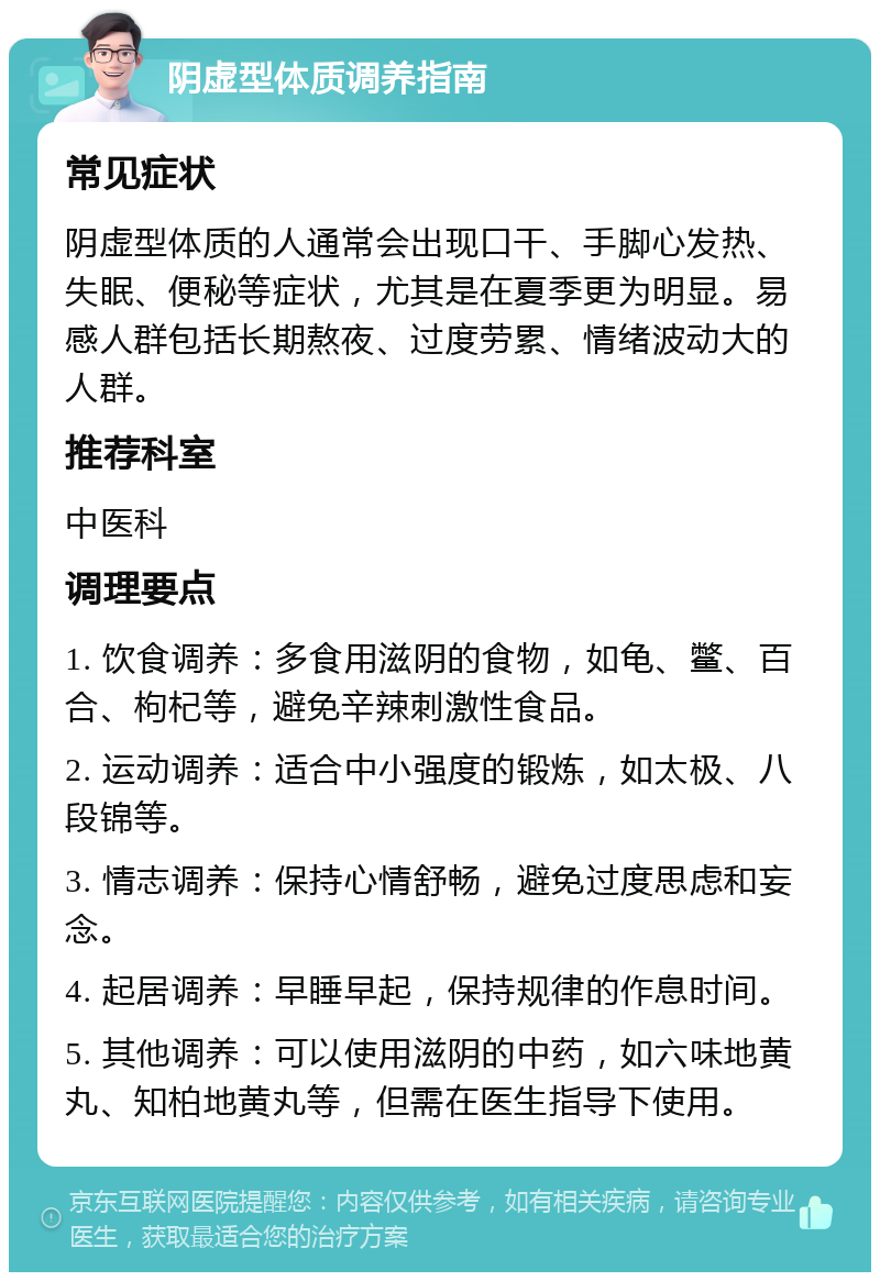 阴虚型体质调养指南 常见症状 阴虚型体质的人通常会出现口干、手脚心发热、失眠、便秘等症状，尤其是在夏季更为明显。易感人群包括长期熬夜、过度劳累、情绪波动大的人群。 推荐科室 中医科 调理要点 1. 饮食调养：多食用滋阴的食物，如龟、鳖、百合、枸杞等，避免辛辣刺激性食品。 2. 运动调养：适合中小强度的锻炼，如太极、八段锦等。 3. 情志调养：保持心情舒畅，避免过度思虑和妄念。 4. 起居调养：早睡早起，保持规律的作息时间。 5. 其他调养：可以使用滋阴的中药，如六味地黄丸、知柏地黄丸等，但需在医生指导下使用。