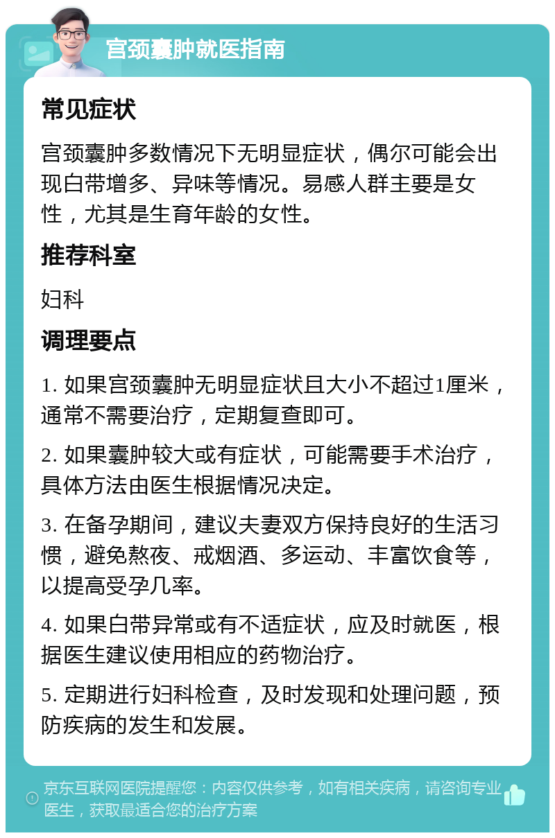 宫颈囊肿就医指南 常见症状 宫颈囊肿多数情况下无明显症状，偶尔可能会出现白带增多、异味等情况。易感人群主要是女性，尤其是生育年龄的女性。 推荐科室 妇科 调理要点 1. 如果宫颈囊肿无明显症状且大小不超过1厘米，通常不需要治疗，定期复查即可。 2. 如果囊肿较大或有症状，可能需要手术治疗，具体方法由医生根据情况决定。 3. 在备孕期间，建议夫妻双方保持良好的生活习惯，避免熬夜、戒烟酒、多运动、丰富饮食等，以提高受孕几率。 4. 如果白带异常或有不适症状，应及时就医，根据医生建议使用相应的药物治疗。 5. 定期进行妇科检查，及时发现和处理问题，预防疾病的发生和发展。