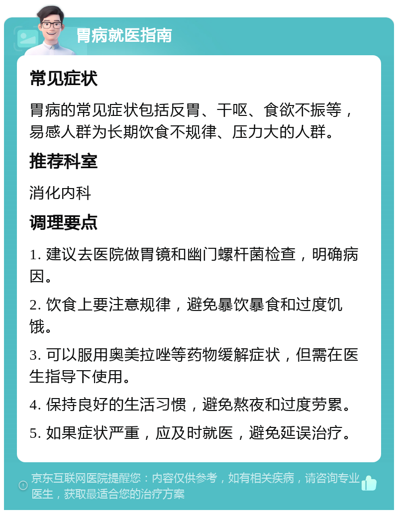 胃病就医指南 常见症状 胃病的常见症状包括反胃、干呕、食欲不振等，易感人群为长期饮食不规律、压力大的人群。 推荐科室 消化内科 调理要点 1. 建议去医院做胃镜和幽门螺杆菌检查，明确病因。 2. 饮食上要注意规律，避免暴饮暴食和过度饥饿。 3. 可以服用奥美拉唑等药物缓解症状，但需在医生指导下使用。 4. 保持良好的生活习惯，避免熬夜和过度劳累。 5. 如果症状严重，应及时就医，避免延误治疗。