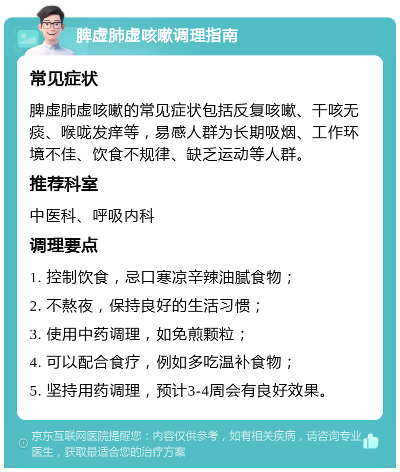 脾虚肺虚咳嗽调理指南 常见症状 脾虚肺虚咳嗽的常见症状包括反复咳嗽、干咳无痰、喉咙发痒等，易感人群为长期吸烟、工作环境不佳、饮食不规律、缺乏运动等人群。 推荐科室 中医科、呼吸内科 调理要点 1. 控制饮食，忌口寒凉辛辣油腻食物； 2. 不熬夜，保持良好的生活习惯； 3. 使用中药调理，如免煎颗粒； 4. 可以配合食疗，例如多吃温补食物； 5. 坚持用药调理，预计3-4周会有良好效果。