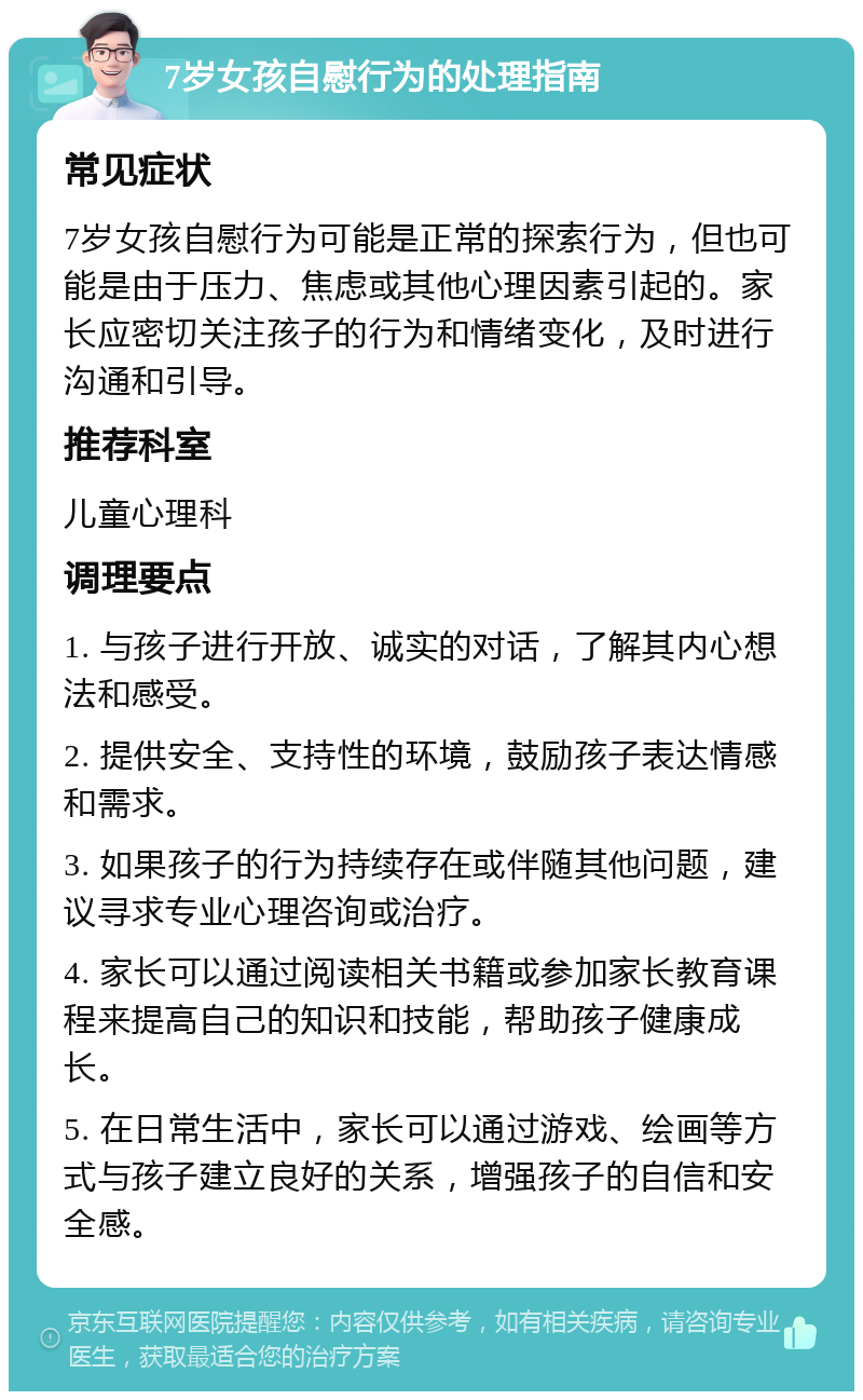 7岁女孩自慰行为的处理指南 常见症状 7岁女孩自慰行为可能是正常的探索行为，但也可能是由于压力、焦虑或其他心理因素引起的。家长应密切关注孩子的行为和情绪变化，及时进行沟通和引导。 推荐科室 儿童心理科 调理要点 1. 与孩子进行开放、诚实的对话，了解其内心想法和感受。 2. 提供安全、支持性的环境，鼓励孩子表达情感和需求。 3. 如果孩子的行为持续存在或伴随其他问题，建议寻求专业心理咨询或治疗。 4. 家长可以通过阅读相关书籍或参加家长教育课程来提高自己的知识和技能，帮助孩子健康成长。 5. 在日常生活中，家长可以通过游戏、绘画等方式与孩子建立良好的关系，增强孩子的自信和安全感。