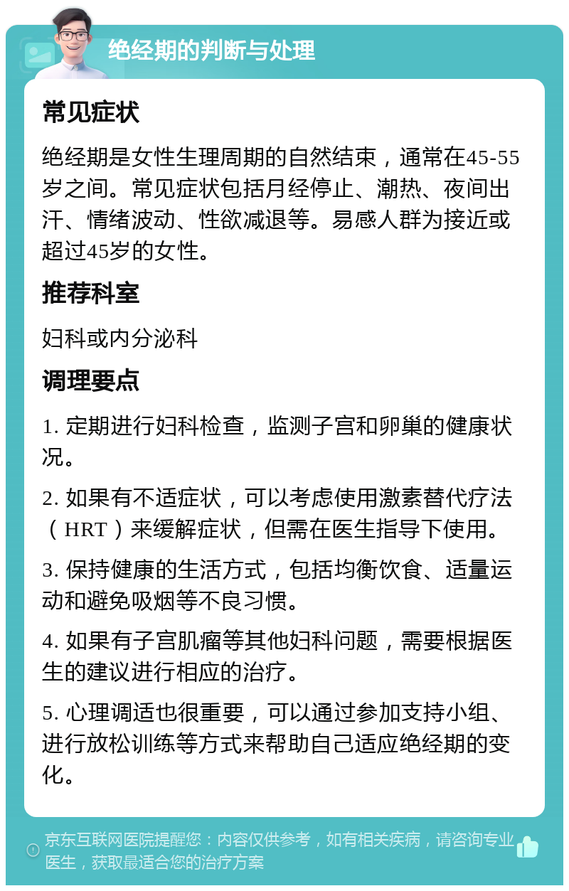 绝经期的判断与处理 常见症状 绝经期是女性生理周期的自然结束，通常在45-55岁之间。常见症状包括月经停止、潮热、夜间出汗、情绪波动、性欲减退等。易感人群为接近或超过45岁的女性。 推荐科室 妇科或内分泌科 调理要点 1. 定期进行妇科检查，监测子宫和卵巢的健康状况。 2. 如果有不适症状，可以考虑使用激素替代疗法（HRT）来缓解症状，但需在医生指导下使用。 3. 保持健康的生活方式，包括均衡饮食、适量运动和避免吸烟等不良习惯。 4. 如果有子宫肌瘤等其他妇科问题，需要根据医生的建议进行相应的治疗。 5. 心理调适也很重要，可以通过参加支持小组、进行放松训练等方式来帮助自己适应绝经期的变化。