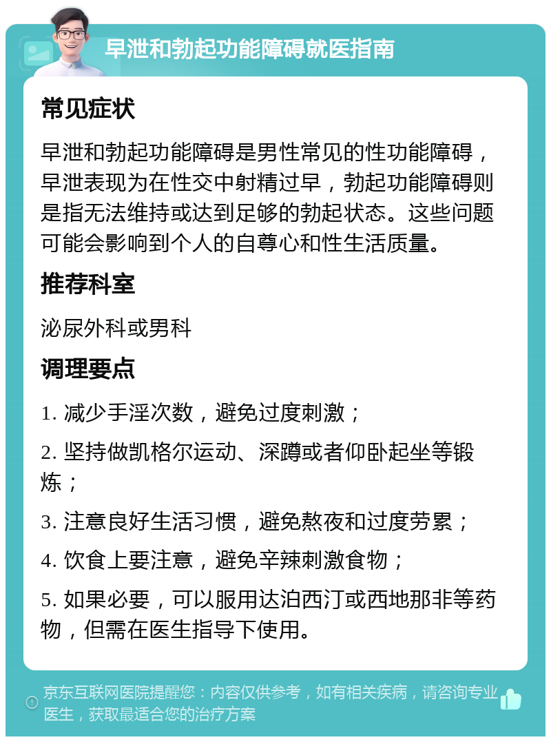 早泄和勃起功能障碍就医指南 常见症状 早泄和勃起功能障碍是男性常见的性功能障碍，早泄表现为在性交中射精过早，勃起功能障碍则是指无法维持或达到足够的勃起状态。这些问题可能会影响到个人的自尊心和性生活质量。 推荐科室 泌尿外科或男科 调理要点 1. 减少手淫次数，避免过度刺激； 2. 坚持做凯格尔运动、深蹲或者仰卧起坐等锻炼； 3. 注意良好生活习惯，避免熬夜和过度劳累； 4. 饮食上要注意，避免辛辣刺激食物； 5. 如果必要，可以服用达泊西汀或西地那非等药物，但需在医生指导下使用。