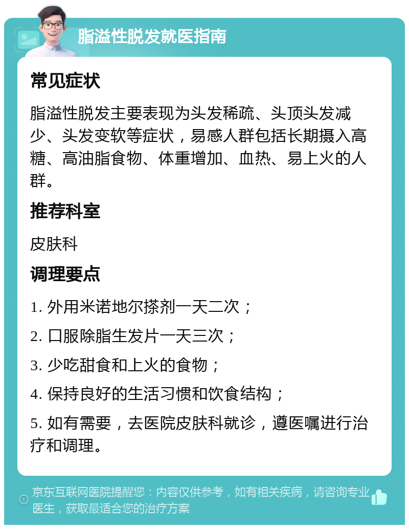 脂溢性脱发就医指南 常见症状 脂溢性脱发主要表现为头发稀疏、头顶头发减少、头发变软等症状，易感人群包括长期摄入高糖、高油脂食物、体重增加、血热、易上火的人群。 推荐科室 皮肤科 调理要点 1. 外用米诺地尔搽剂一天二次； 2. 口服除脂生发片一天三次； 3. 少吃甜食和上火的食物； 4. 保持良好的生活习惯和饮食结构； 5. 如有需要，去医院皮肤科就诊，遵医嘱进行治疗和调理。