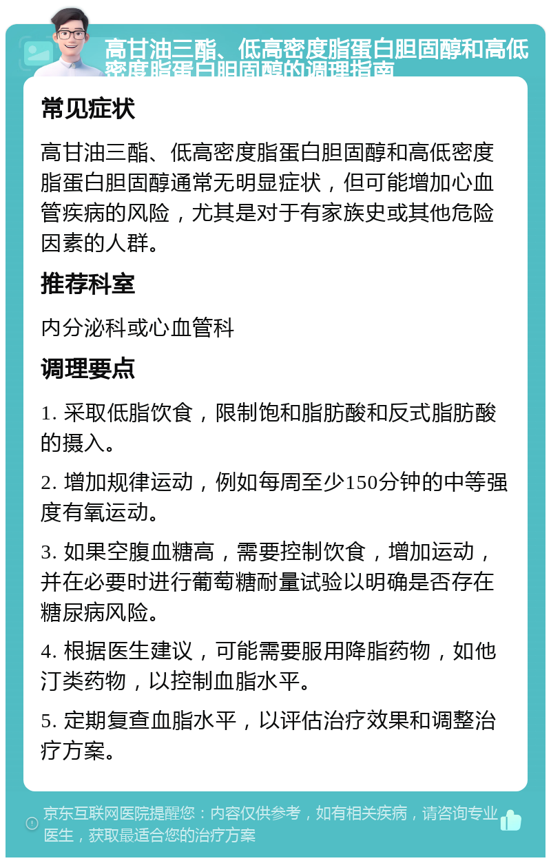 高甘油三酯、低高密度脂蛋白胆固醇和高低密度脂蛋白胆固醇的调理指南 常见症状 高甘油三酯、低高密度脂蛋白胆固醇和高低密度脂蛋白胆固醇通常无明显症状，但可能增加心血管疾病的风险，尤其是对于有家族史或其他危险因素的人群。 推荐科室 内分泌科或心血管科 调理要点 1. 采取低脂饮食，限制饱和脂肪酸和反式脂肪酸的摄入。 2. 增加规律运动，例如每周至少150分钟的中等强度有氧运动。 3. 如果空腹血糖高，需要控制饮食，增加运动，并在必要时进行葡萄糖耐量试验以明确是否存在糖尿病风险。 4. 根据医生建议，可能需要服用降脂药物，如他汀类药物，以控制血脂水平。 5. 定期复查血脂水平，以评估治疗效果和调整治疗方案。