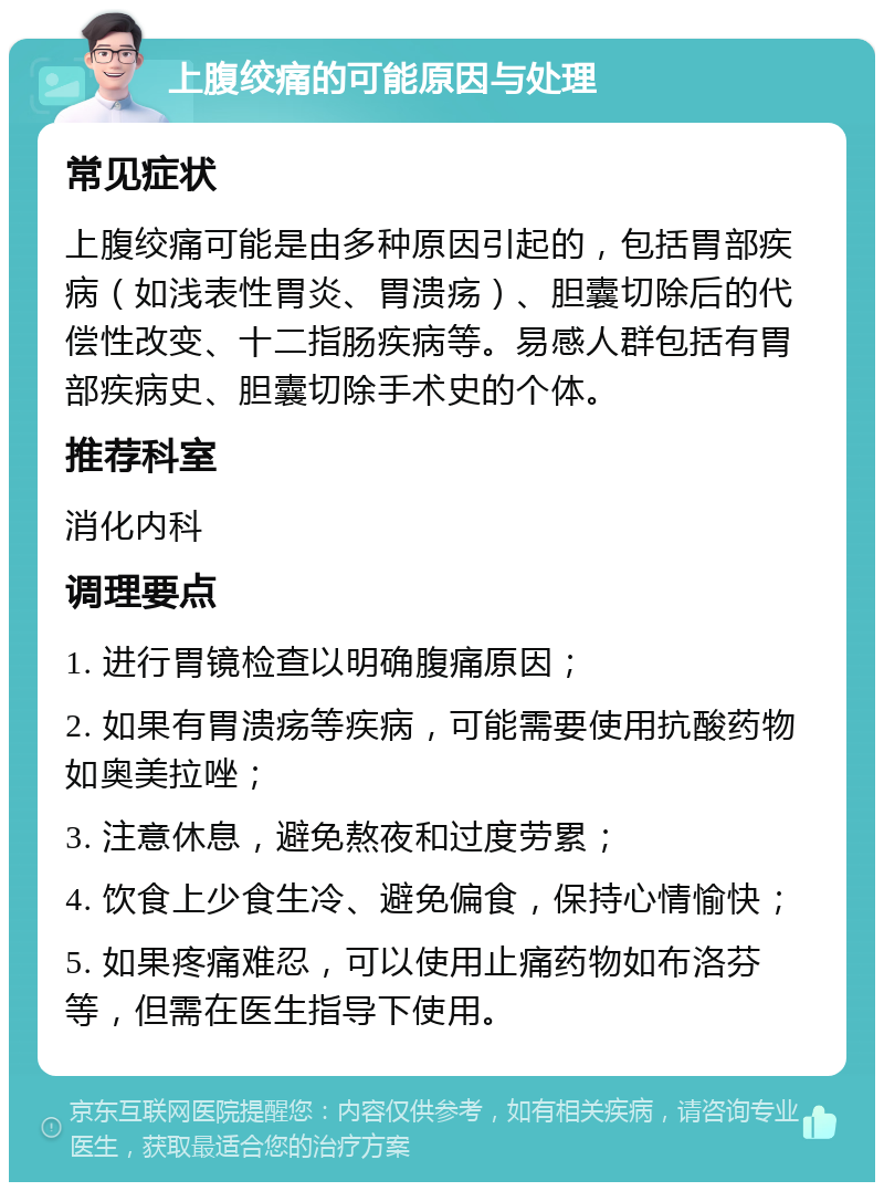 上腹绞痛的可能原因与处理 常见症状 上腹绞痛可能是由多种原因引起的，包括胃部疾病（如浅表性胃炎、胃溃疡）、胆囊切除后的代偿性改变、十二指肠疾病等。易感人群包括有胃部疾病史、胆囊切除手术史的个体。 推荐科室 消化内科 调理要点 1. 进行胃镜检查以明确腹痛原因； 2. 如果有胃溃疡等疾病，可能需要使用抗酸药物如奥美拉唑； 3. 注意休息，避免熬夜和过度劳累； 4. 饮食上少食生冷、避免偏食，保持心情愉快； 5. 如果疼痛难忍，可以使用止痛药物如布洛芬等，但需在医生指导下使用。