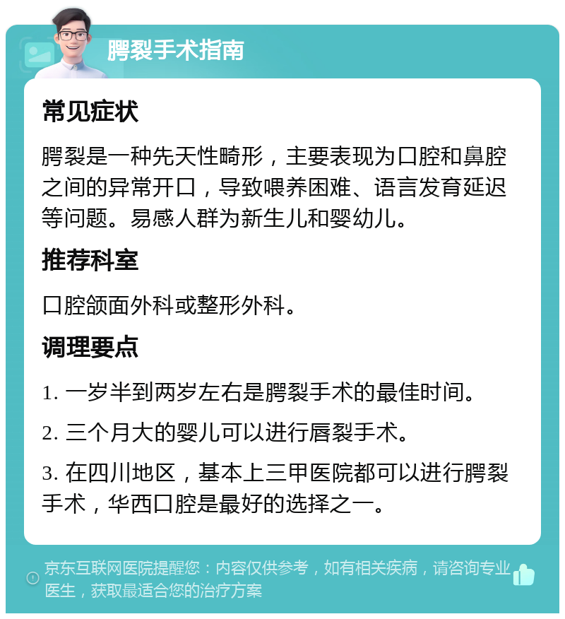 腭裂手术指南 常见症状 腭裂是一种先天性畸形，主要表现为口腔和鼻腔之间的异常开口，导致喂养困难、语言发育延迟等问题。易感人群为新生儿和婴幼儿。 推荐科室 口腔颌面外科或整形外科。 调理要点 1. 一岁半到两岁左右是腭裂手术的最佳时间。 2. 三个月大的婴儿可以进行唇裂手术。 3. 在四川地区，基本上三甲医院都可以进行腭裂手术，华西口腔是最好的选择之一。