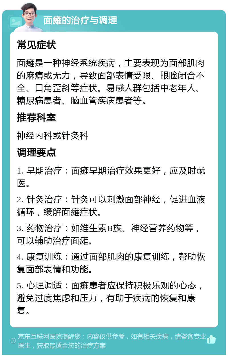 面瘫的治疗与调理 常见症状 面瘫是一种神经系统疾病，主要表现为面部肌肉的麻痹或无力，导致面部表情受限、眼睑闭合不全、口角歪斜等症状。易感人群包括中老年人、糖尿病患者、脑血管疾病患者等。 推荐科室 神经内科或针灸科 调理要点 1. 早期治疗：面瘫早期治疗效果更好，应及时就医。 2. 针灸治疗：针灸可以刺激面部神经，促进血液循环，缓解面瘫症状。 3. 药物治疗：如维生素B族、神经营养药物等，可以辅助治疗面瘫。 4. 康复训练：通过面部肌肉的康复训练，帮助恢复面部表情和功能。 5. 心理调适：面瘫患者应保持积极乐观的心态，避免过度焦虑和压力，有助于疾病的恢复和康复。