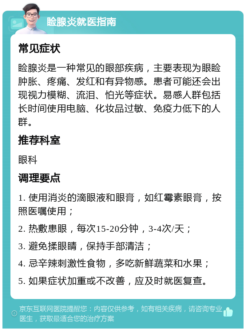 睑腺炎就医指南 常见症状 睑腺炎是一种常见的眼部疾病，主要表现为眼睑肿胀、疼痛、发红和有异物感。患者可能还会出现视力模糊、流泪、怕光等症状。易感人群包括长时间使用电脑、化妆品过敏、免疫力低下的人群。 推荐科室 眼科 调理要点 1. 使用消炎的滴眼液和眼膏，如红霉素眼膏，按照医嘱使用； 2. 热敷患眼，每次15-20分钟，3-4次/天； 3. 避免揉眼睛，保持手部清洁； 4. 忌辛辣刺激性食物，多吃新鲜蔬菜和水果； 5. 如果症状加重或不改善，应及时就医复查。