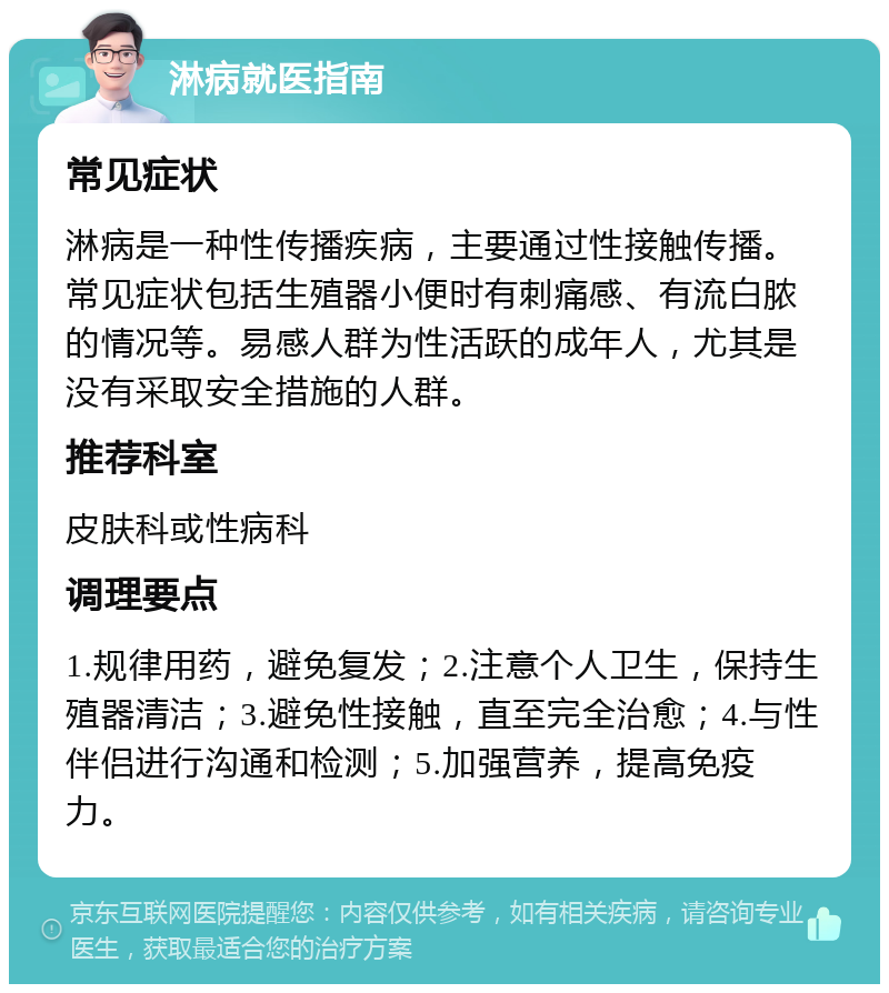 淋病就医指南 常见症状 淋病是一种性传播疾病，主要通过性接触传播。常见症状包括生殖器小便时有刺痛感、有流白脓的情况等。易感人群为性活跃的成年人，尤其是没有采取安全措施的人群。 推荐科室 皮肤科或性病科 调理要点 1.规律用药，避免复发；2.注意个人卫生，保持生殖器清洁；3.避免性接触，直至完全治愈；4.与性伴侣进行沟通和检测；5.加强营养，提高免疫力。