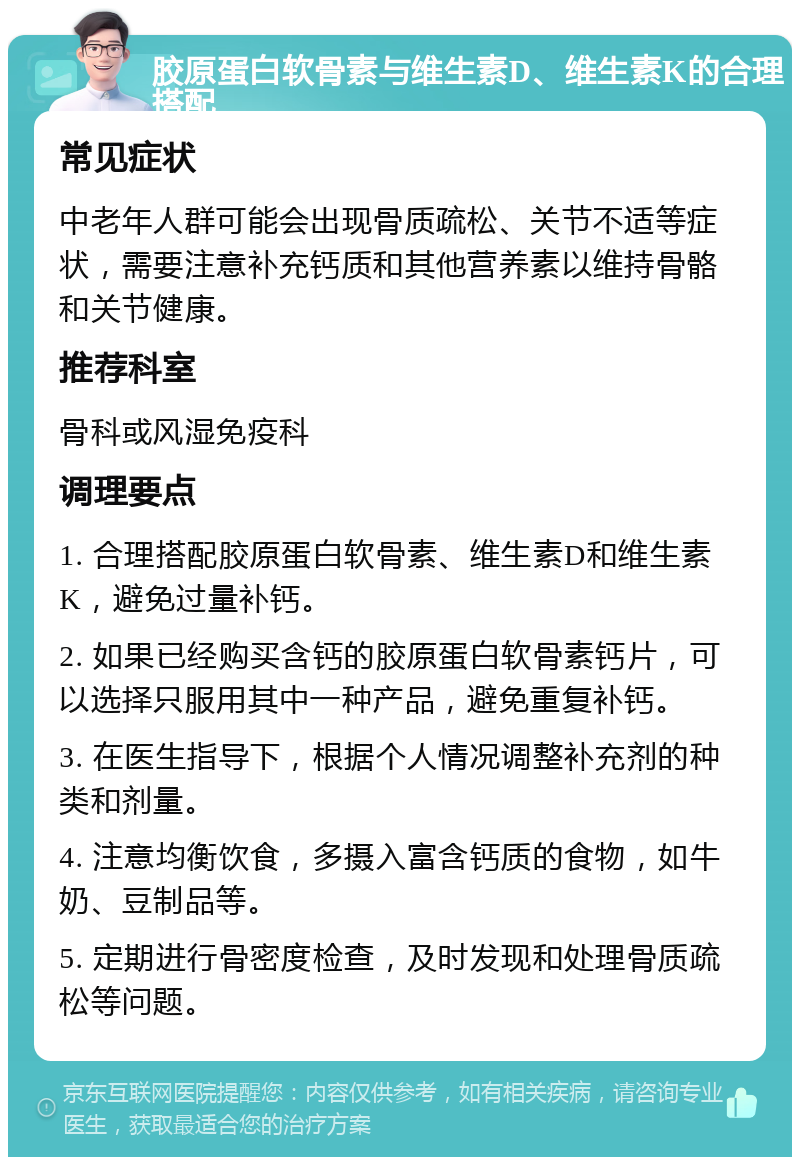 胶原蛋白软骨素与维生素D、维生素K的合理搭配 常见症状 中老年人群可能会出现骨质疏松、关节不适等症状，需要注意补充钙质和其他营养素以维持骨骼和关节健康。 推荐科室 骨科或风湿免疫科 调理要点 1. 合理搭配胶原蛋白软骨素、维生素D和维生素K，避免过量补钙。 2. 如果已经购买含钙的胶原蛋白软骨素钙片，可以选择只服用其中一种产品，避免重复补钙。 3. 在医生指导下，根据个人情况调整补充剂的种类和剂量。 4. 注意均衡饮食，多摄入富含钙质的食物，如牛奶、豆制品等。 5. 定期进行骨密度检查，及时发现和处理骨质疏松等问题。