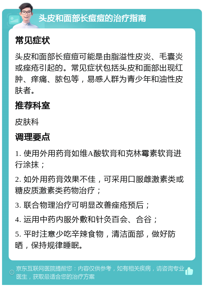 头皮和面部长痘痘的治疗指南 常见症状 头皮和面部长痘痘可能是由脂溢性皮炎、毛囊炎或痤疮引起的。常见症状包括头皮和面部出现红肿、痒痛、脓包等，易感人群为青少年和油性皮肤者。 推荐科室 皮肤科 调理要点 1. 使用外用药膏如维A酸软膏和克林霉素软膏进行涂抹； 2. 如外用药膏效果不佳，可采用口服雌激素类或糖皮质激素类药物治疗； 3. 联合物理治疗可明显改善痤疮预后； 4. 运用中药内服外敷和针灸百会、合谷； 5. 平时注意少吃辛辣食物，清洁面部，做好防晒，保持规律睡眠。